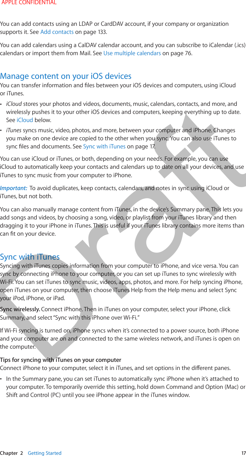   Chapter  2    Getting Started  17You can add contacts using an LDAP or CardDAV account, if your company or organization supports it. See Add contactsYou can add calendars using a CalDAV calendar account, and you can subscribe to iCalendar (.ics) calendars or import them from Mail. See Use multiple calendarsManage content on your iOS devicesor iTunes. •iCloud stores your photos and videos, documents, music, calendars, contacts, and more, and wirelessly pushes it to your other iOS devices and computers, keeping everything up to date. See iCloud below. •iTunes syncs music, video, photos, and more, between your computer and iPhone. Changes you make on one device are copied to the other when you sync. You can also use iTunes to Sync with iTunesYou can use iCloud or iTunes, or both, depending on your needs. For example, you can use iCloud to automatically keep your contacts and calendars up to date on all your devices, and use iTunes to sync music from your computer to iPhone.Important:  To avoid duplicates, keep contacts, calendars, and notes in sync using iCloud or iTunes, but not both.You can also manually manage content from iTunes, in the device’s Summary pane. This lets you add songs and videos, by choosing a song, video, or playlist from your iTunes library and then dragging it to your iPhone in iTunes. This is useful if your iTunes library contains more items than Sync with iTunesSyncing with iTunes copies information from your computer to iPhone, and vice versa. You can sync by connecting iPhone to your computer, or you can set up iTunes to sync wirelessly with Wi-Fi. You can set iTunes to sync music, videos, apps, photos, and more. For help syncing iPhone, open iTunes on your computer, then choose iTunes Help from the Help menu and select Sync your iPod, iPhone, or iPad.Sync wirelessly. Connect iPhone. Then in iTunes on your computer, select your iPhone, click If Wi-Fi syncing is turned on, iPhone syncs when it’s connected to a power source, both iPhone and your computer are on and connected to the same wireless network, and iTunes is open on the computer.Tips for syncing with iTunes on your computer •In the Summary pane, you can set iTunes to automatically sync iPhone when it’s attached to your computer. To temporarily override this setting, hold down Command and Option (Mac) or Shift and Control (PC) until you see iPhone appear in the iTunes window. APPLE CONFIDENTIALDraft