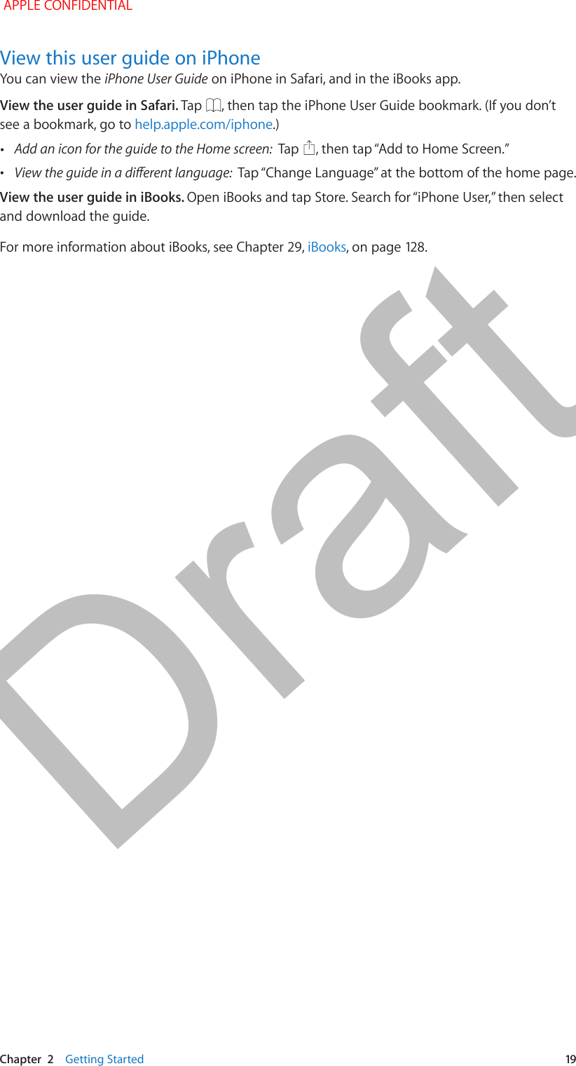   Chapter  2    Getting Started  19View this user guide on iPhoneYou can view the iPhone User Guide on iPhone in Safari, and in the iBooks app.View the user guide in Safari. Tap  , then tap the iPhone User Guide bookmark. (If you don’t see a bookmark, go to help.apple.com/iphone.) •Add an icon for the guide to the Home screen:  Tap   •View the guide in a diferent language:  View the user guide in iBooks. and download the guide.For more information about iBooks, see Chapter 29, iBooks APPLE CONFIDENTIALDraft