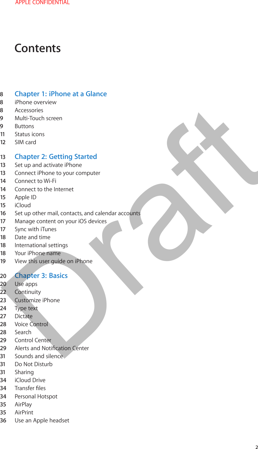 Contents8  Chapter 1:  iPhone at a Glance8  iPhone overview8  Accessories9  Multi-Touch screen9  Buttons11   Status icons12  SIM card13  Chapter 2:  Getting Started13  Set up and activate iPhone13  Connect iPhone to your computer14  Connect to Wi-Fi14  Connect to the Internet15  Apple ID15  iCloud16  Set up other mail, contacts, and calendar accounts17  Manage content on your iOS devices17  Sync with iTunes18  Date and time18  International settings18  Your iPhone name19  View this user guide on iPhone20  Chapter 3:  Basics20  Use apps22  Continuity23  Customize iPhone24  Type text27  Dictate28  Voice Control28  Search29  Control Center29  31  Sounds and silence31  Do Not Disturb31  Sharing34  iCloud Drive34  34  Personal Hotspot35  AirPlay35  AirPrint36  Use an Apple headset   2 APPLE CONFIDENTIALDraft