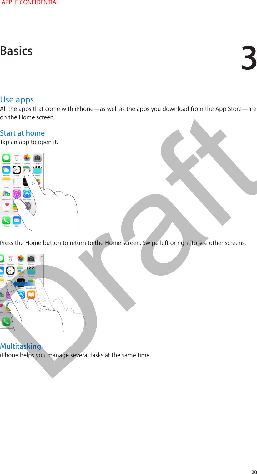 3   20Use appsAll the apps that come with iPhone—as well as the apps you download from the App Store—are on the Home screen.Start at homeTap an app to open it.Press the Home button to return to the Home screen. Swipe left or right to see other screens.MultitaskingiPhone helps you manage several tasks at the same time.Basics APPLE CONFIDENTIALDraft
