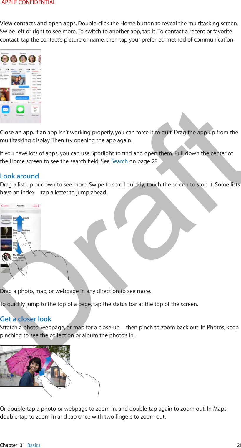   Chapter  3    Basics  21View contacts and open apps. Double-click the Home button to reveal the multitasking screen. Swipe left or right to see more. To switch to another app, tap it. To contact a recent or favorite contact, tap the contact’s picture or name, then tap your preferred method of communication.Close an app. If an app isn’t working properly, you can force it to quit. Drag the app up from the multitasking display. Then try opening the app again.Search on page 28.Look aroundDrag a list up or down to see more. Swipe to scroll quickly; touch the screen to stop it. Some lists have an index—tap a letter to jump ahead.Drag a photo, map, or webpage in any direction to see more.To quickly jump to the top of a page, tap the status bar at the top of the screen.Get a closer lookStretch a photo, webpage, or map for a close-up—then pinch to zoom back out. In Photos, keep pinching to see the collection or album the photo’s in.Or double-tap a photo or webpage to zoom in, and double-tap again to zoom out. In Maps,  APPLE CONFIDENTIALDraft