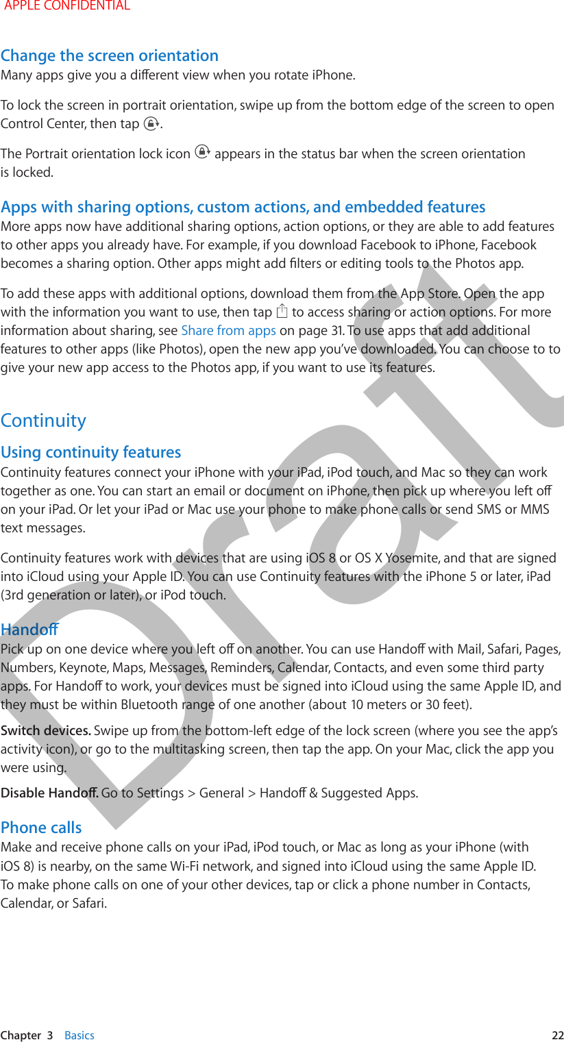   Chapter  3    Basics  22Change the screen orientationTo lock the screen in portrait orientation, swipe up from the bottom edge of the screen to open Control Center, then tap  .The Portrait orientation lock icon   appears in the status bar when the screen orientation is locked.Apps with sharing options, custom actions, and embedded featuresMore apps now have additional sharing options, action options, or they are able to add features to other apps you already have. For example, if you download Facebook to iPhone, Facebook To add these apps with additional options, download them from the App Store. Open the app with the information you want to use, then tap   to access sharing or action options. For more information about sharing, see Share from appsfeatures to other apps (like Photos), open the new app you’ve downloaded. You can choose to to give your new app access to the Photos app, if you want to use its features.ContinuityUsing continuity featuresContinuity features connect your iPhone with your iPad, iPod touch, and Mac so they can work on your iPad. Or let your iPad or Mac use your phone to make phone calls or send SMS or MMS text messages.Continuity features work with devices that are using iOS 8 or OS X Yosemite, and that are signed into iCloud using your Apple ID. You can use Continuity features with the iPhone 5 or later, iPad (3rd generation or later), or iPod touch.Numbers, Keynote, Maps, Messages, Reminders, Calendar, Contacts, and even some third party Switch devices. Swipe up from the bottom-left edge of the lock screen (where you see the app’s activity icon), or go to the multitasking screen, then tap the app. On your Mac, click the app you were using.Phone callsMake and receive phone calls on your iPad, iPod touch, or Mac as long as your iPhone (with iOS 8) is nearby, on the same Wi-Fi network, and signed into iCloud using the same Apple ID. To make phone calls on one of your other devices, tap or click a phone number in Contacts, Calendar, or Safari. APPLE CONFIDENTIALDraft