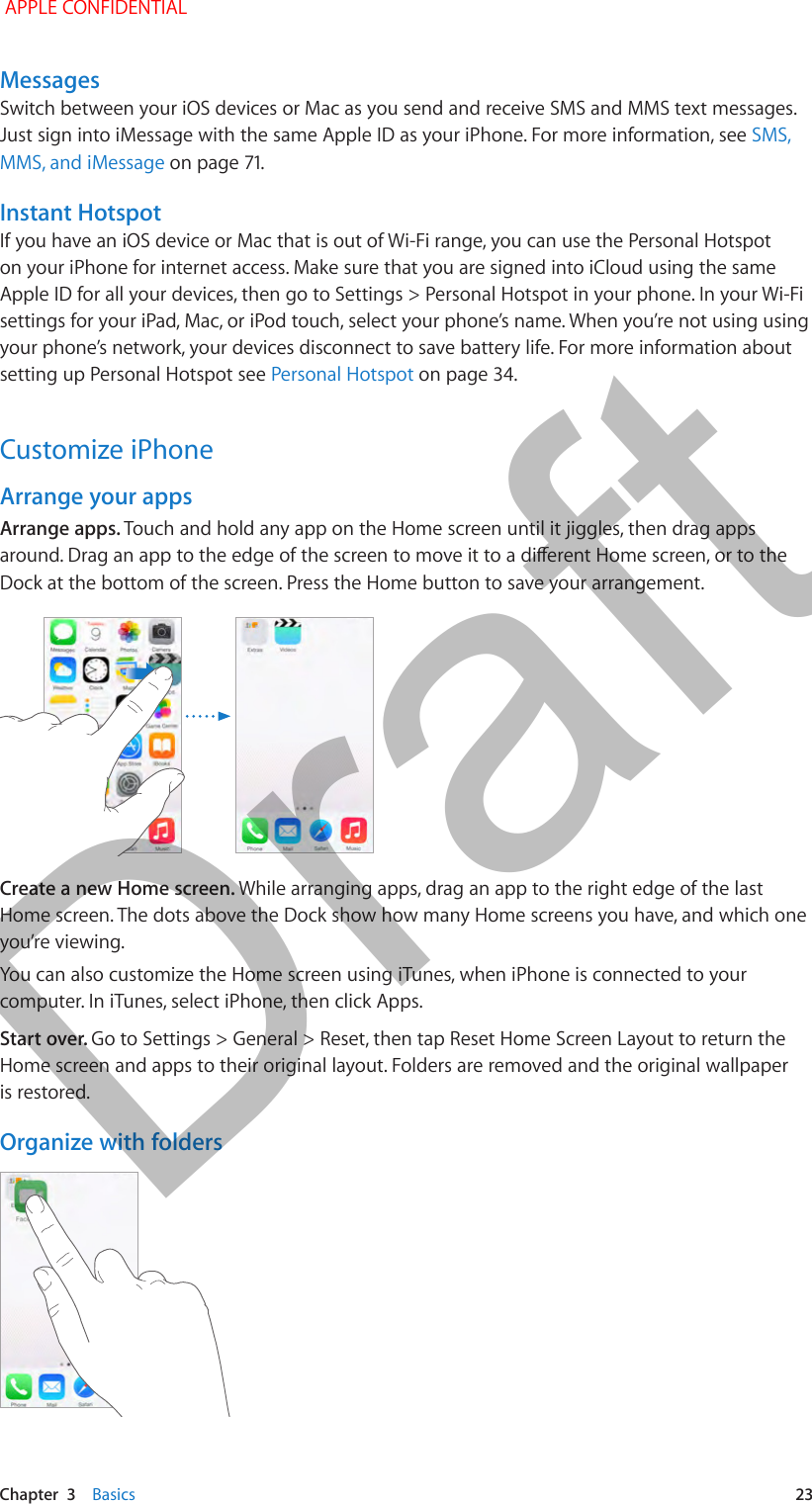   Chapter  3    Basics  23MessagesSwitch between your iOS devices or Mac as you send and receive SMS and MMS text messages. SMS, MMS, and iMessageInstant HotspotIf you have an iOS device or Mac that is out of Wi-Fi range, you can use the Personal Hotspot on your iPhone for internet access. Make sure that you are signed into iCloud using the same Apple ID for all your devices, then go to Settings &gt; Personal Hotspot in your phone. In your Wi-Fi settings for your iPad, Mac, or iPod touch, select your phone’s name. When you’re not using using your phone’s network, your devices disconnect to save battery life. For more information about setting up Personal Hotspot see Personal Hotspot on page 34.Customize iPhoneArrange your appsArrange apps. Touch and hold any app on the Home screen until it jiggles, then drag apps Dock at the bottom of the screen. Press the Home button to save your arrangement.Create a new Home screen. While arranging apps, drag an app to the right edge of the last Home screen. The dots above the Dock show how many Home screens you have, and which one you’re viewing.You can also customize the Home screen using iTunes, when iPhone is connected to your computer. In iTunes, select iPhone, then click Apps.Start over. Go to Settings &gt; General &gt; Reset, then tap Reset Home Screen Layout to return the Home screen and apps to their original layout. Folders are removed and the original wallpaper is restored.Organize with folders APPLE CONFIDENTIALDraft