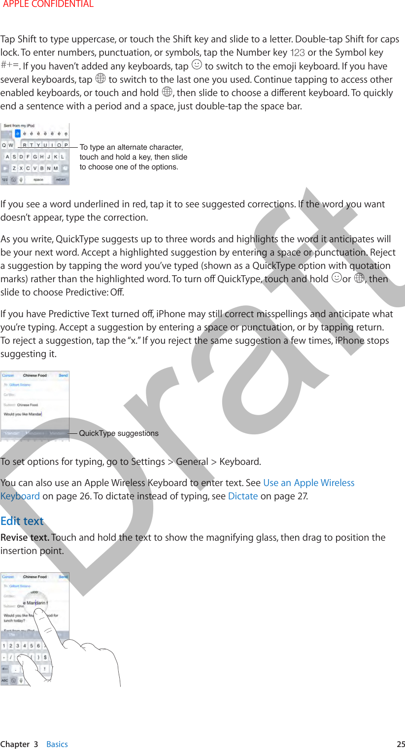   Chapter  3    Basics  25Tap Shift to type uppercase, or touch the Shift key and slide to a letter. Double-tap Shift for caps lock. To enter numbers, punctuation, or symbols, tap the Number key   or the Symbol key . If you haven’t added any keyboards, tap   to switch to the emoji keyboard. If you have several keyboards, tap   to switch to the last one you used. Continue tapping to access other enabled keyboards, or touch and hold  end a sentence with a period and a space, just double-tap the space bar.To type an alternate character, touch and hold a key, then slide to choose one of the options.To type an alternate character, touch and hold a key, then slide to choose one of the options.If you see a word underlined in red, tap it to see suggested corrections. If the word you want doesn’t appear, type the correction.As you write, QuickType suggests up to three words and highlights the word it anticipates will be your next word. Accept a highlighted suggestion by entering a space or punctuation. Reject a suggestion by tapping the word you’ve typed (shown as a QuickType option with quotation  or  , then you’re typing. Accept a suggestion by entering a space or punctuation, or by tapping return. suggesting it.QuickType suggestionsQuickType suggestionsTo set options for typing, go to Settings &gt; General &gt; Keyboard.You can also use an Apple Wireless Keyboard to enter text. See Use an Apple Wireless Keyboard on page 26. To dictate instead of typing, see DictateEdit textRevise text. Touch and hold the text to show the magnifying glass, then drag to position the insertion point. APPLE CONFIDENTIALDraft