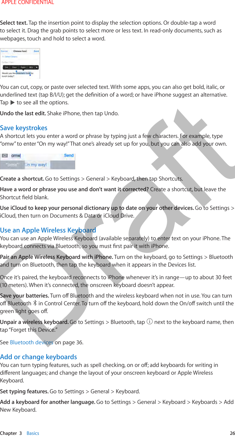   Chapter  3    Basics  26Select text. Tap the insertion point to display the selection options. Or double-tap a word to select it. Drag the grab points to select more or less text. In read-only documents, such as webpages, touch and hold to select a word.You can cut, copy, or paste over selected text. With some apps, you can also get bold, italic, or Tap   to see all the options.Undo the last edit. Shake iPhone, then tap Undo.Save keystrokesA shortcut lets you enter a word or phrase by typing just a few characters. For example, type Create a shortcut. Go to Settings &gt; General &gt; Keyboard, then tap Shortcuts.Have a word or phrase you use and don’t want it corrected? Create a shortcut, but leave the Use iCloud to keep your personal dictionary up to date on your other devices. Go to Settings &gt; iCloud, then turn on Documents &amp; Data or iCloud Drive.Use an Apple Wireless KeyboardYou can use an Apple Wireless Keyboard (available separately) to enter text on your iPhone. The Pair an Apple Wireless Keyboard with iPhone. Turn on the keyboard, go to Settings &gt; Bluetooth and turn on Bluetooth, then tap the keyboard when it appears in the Devices list.Once it’s paired, the keyboard reconnects to iPhone whenever it’s in range—up to about 30 feet Save your batteries.  Unpair a wireless keyboard. Go to Settings &gt; Bluetooth, tap   next to the keyboard name, then See Bluetooth devices on page 36.Add or change keyboardsKeyboard. Set typing features. Go to Settings &gt; General &gt; Keyboard. Add a keyboard for another language. Go to Settings &gt; General &gt; Keyboard &gt; Keyboards &gt; Add New Keyboard. APPLE CONFIDENTIALDraft