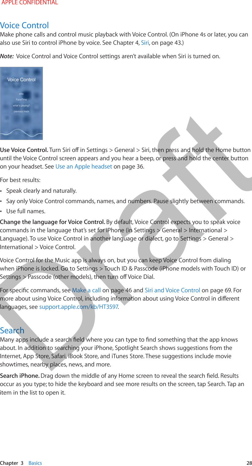   Chapter  3    Basics  28Voice ControlMake phone calls and control music playback with Voice Control. (On iPhone 4s or later, you can also use Siri to control iPhone by voice. See Chapter 4, Siri, on page 43.)Note:  Voice Control and Voice Control settings aren’t available when Siri is turned on.Use Voice Control. until the Voice Control screen appears and you hear a beep, or press and hold the center button on your headset. See Use an Apple headset on page 36.For best results: •Speak clearly and naturally. •Say only Voice Control commands, names, and numbers. Pause slightly between commands. •Use full names.Change the language for Voice Control. By default, Voice Control expects you to speak voice commands in the language that’s set for iPhone (in Settings &gt; General &gt; International &gt; Language). To use Voice Control in another language or dialect, go to Settings &gt; General &gt; International &gt; Voice Control.Voice Control for the Music app is always on, but you can keep Voice Control from dialing when iPhone is locked. Go to Settings &gt; Touch ID &amp; Passcode (iPhone models with Touch ID) or Make a call on page 46 and Siri and Voice Control on page 69. For languages, see .Searchabout. In addition to searching your iPhone, Spotlight Search shows suggestions from the Internet, App Store, Safari, iBook Store, and iTunes Store. These suggestions include movie showtimes, nearby places, news, and more. Search iPhone. occur as you type; to hide the keyboard and see more results on the screen, tap Search. Tap an item in the list to open it. APPLE CONFIDENTIALDraft