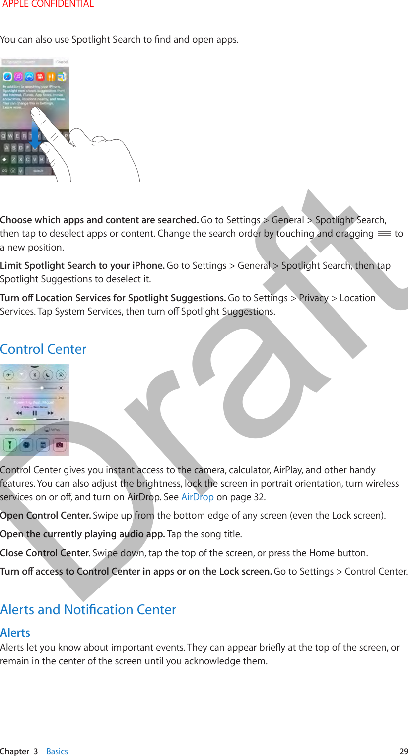   Chapter  3    Basics  29Choose which apps and content are searched. Go to Settings &gt; General &gt; Spotlight Search, then tap to deselect apps or content. Change the search order by touching and dragging   to a new position.Limit Spotlight Search to your iPhone. Go to Settings &gt; General &gt; Spotlight Search, then tap Spotlight Suggestions to deselect it.Go to Settings &gt; Privacy &gt; Location Control CenterControl Center gives you instant access to the camera, calculator, AirPlay, and other handy features. You can also adjust the brightness, lock the screen in portrait orientation, turn wireless AirDrop on page 32.Open Control Center. Swipe up from the bottom edge of any screen (even the Lock screen).Open the currently playing audio app. Tap the song title.Close Control Center. Swipe down, tap the top of the screen, or press the Home button.Go to Settings &gt; Control Center. Alertsremain in the center of the screen until you acknowledge them. APPLE CONFIDENTIALDraft