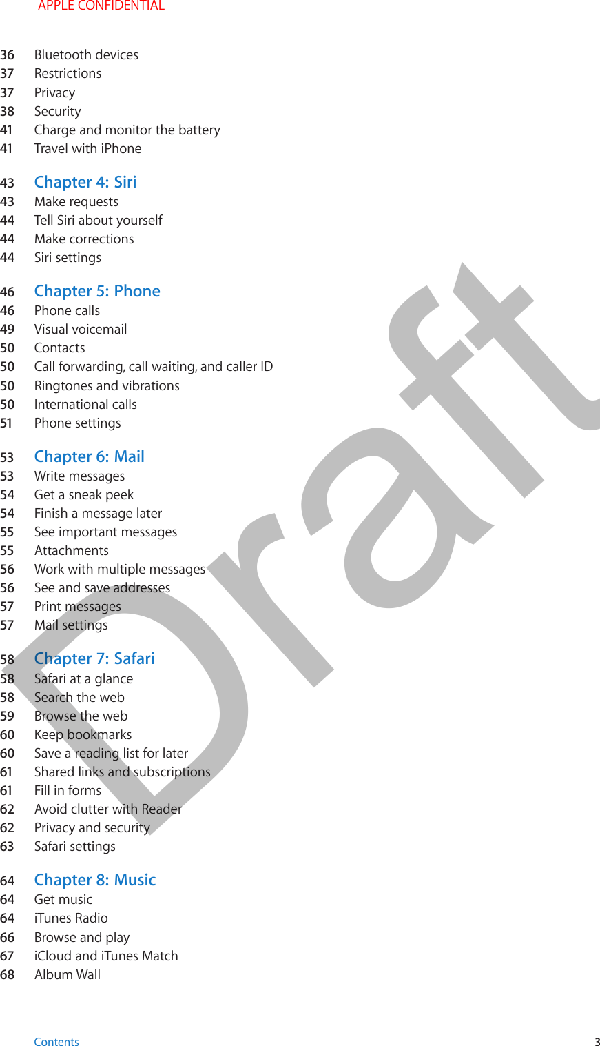 36  Bluetooth devices37  Restrictions37  Privacy38  Security41  Charge and monitor the battery41  Travel with iPhone43  Chapter 4:  Siri43  Make requests44  Tell Siri about yourself44  Make corrections44  Siri settings46  Chapter 5:  Phone46  Phone calls49  Visual voicemail50  Contacts50  Call forwarding, call waiting, and caller ID50  Ringtones and vibrations50  International calls51  Phone settings53  Chapter 6:  Mail53  Write messages54  Get a sneak peek54  Finish a message later55  See important messages55  Attachments56  Work with multiple messages56  See and save addresses57  Print messages57  Mail settings58  Chapter 7:  Safari58  Safari at a glance58  Search the web59  Browse the web60  Keep bookmarks60  Save a reading list for later61  Shared links and subscriptions61  Fill in forms62  Avoid clutter with Reader62  Privacy and security63  Safari settings64  Chapter 8:  Music64  Get music64  iTunes Radio66  Browse and play67  iCloud and iTunes Match68  Album Wall Contents 3 APPLE CONFIDENTIALDraft