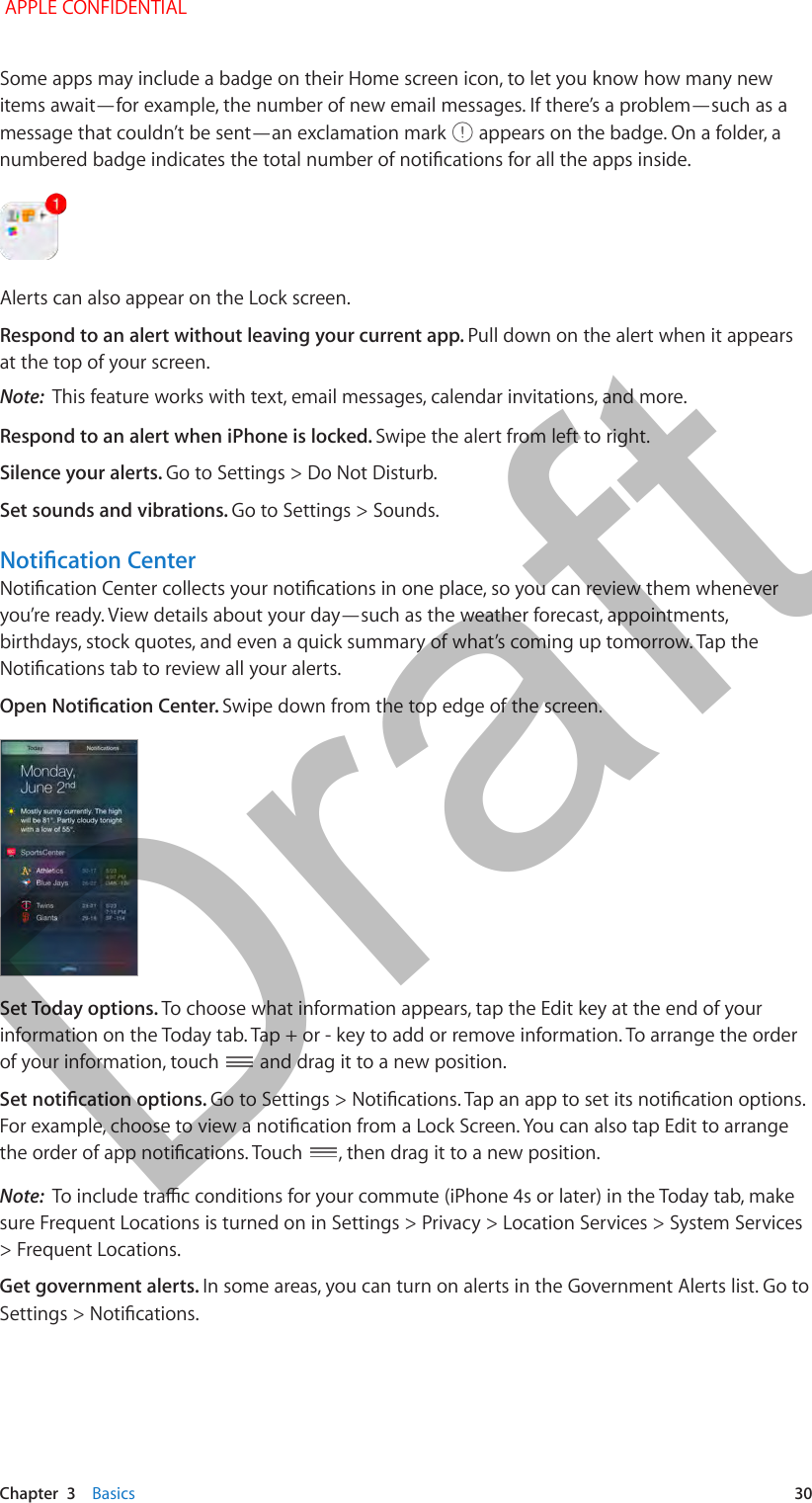   Chapter  3    Basics  30Some apps may include a badge on their Home screen icon, to let you know how many new items await—for example, the number of new email messages. If there’s a problem—such as a message that couldn’t be sent—an exclamation mark   appears on the badge. On a folder, a Alerts can also appear on the Lock screen. Respond to an alert without leaving your current app. Pull down on the alert when it appears at the top of your screen.Note:  This feature works with text, email messages, calendar invitations, and more.Respond to an alert when iPhone is locked. Swipe the alert from left to right.Silence your alerts. Go to Settings &gt; Do Not Disturb. Set sounds and vibrations. Go to Settings &gt; Sounds.you’re ready. View details about your day—such as the weather forecast, appointments, birthdays, stock quotes, and even a quick summary of what’s coming up tomorrow. Tap the Swipe down from the top edge of the screen.Set Today options. To choose what information appears, tap the Edit key at the end of your information on the Today tab. Tap + or - key to add or remove information. To arrange the order of your information, touch   and drag it to a new position. , then drag it to a new position.Note:  sure Frequent Locations is turned on in Settings &gt; Privacy &gt; Location Services &gt; System Services &gt; Frequent Locations.Get government alerts. In some areas, you can turn on alerts in the Government Alerts list. Go to  APPLE CONFIDENTIALDraft