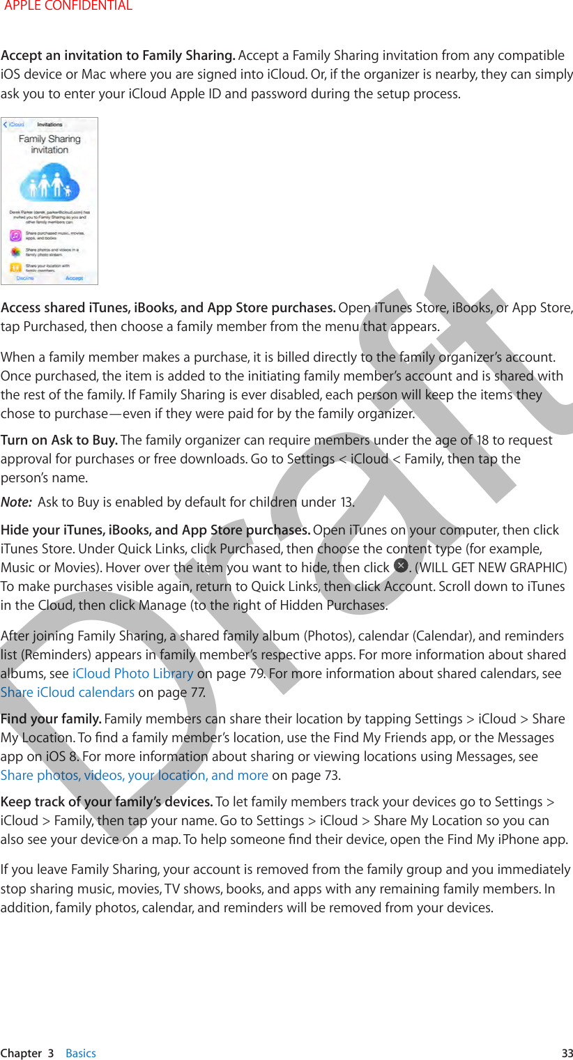   Chapter  3    Basics  33Accept an invitation to Family Sharing. Accept a Family Sharing invitation from any compatible iOS device or Mac where you are signed into iCloud. Or, if the organizer is nearby, they can simply ask you to enter your iCloud Apple ID and password during the setup process.Access shared iTunes, iBooks, and App Store purchases. Open iTunes Store, iBooks, or App Store, tap Purchased, then choose a family member from the menu that appears.When a family member makes a purchase, it is billed directly to the family organizer’s account. Once purchased, the item is added to the initiating family member’s account and is shared with the rest of the family. If Family Sharing is ever disabled, each person will keep the items they chose to purchase—even if they were paid for by the family organizer.Turn on Ask to Buy. approval for purchases or free downloads. Go to Settings &lt; iCloud &lt; Family, then tap the person’s name.Note:  Hide your iTunes, iBooks, and App Store purchases. Open iTunes on your computer, then click iTunes Store. Under Quick Links, click Purchased, then choose the content type (for example, Music or Movies). Hover over the item you want to hide, then click  . (WILL GET NEW GRAPHIC) To make purchases visible again, return to Quick Links, then click Account. Scroll down to iTunes in the Cloud, then click Manage (to the right of Hidden Purchases.After joining Family Sharing, a shared family album (Photos), calendar (Calendar), and reminders list (Reminders) appears in family member’s respective apps. For more information about shared albums, see iCloud Photo LibraryShare iCloud calendarsFind your family. Family members can share their location by tapping Settings &gt; iCloud &gt; Share app on iOS 8. For more information about sharing or viewing locations using Messages, see Share photos, videos, your location, and moreKeep track of your family’s devices. To let family members track your devices go to Settings &gt; iCloud &gt; Family, then tap your name. Go to Settings &gt; iCloud &gt; Share My Location so you can If you leave Family Sharing, your account is removed from the family group and you immediately stop sharing music, movies, TV shows, books, and apps with any remaining family members. In addition, family photos, calendar, and reminders will be removed from your devices. APPLE CONFIDENTIALDraft