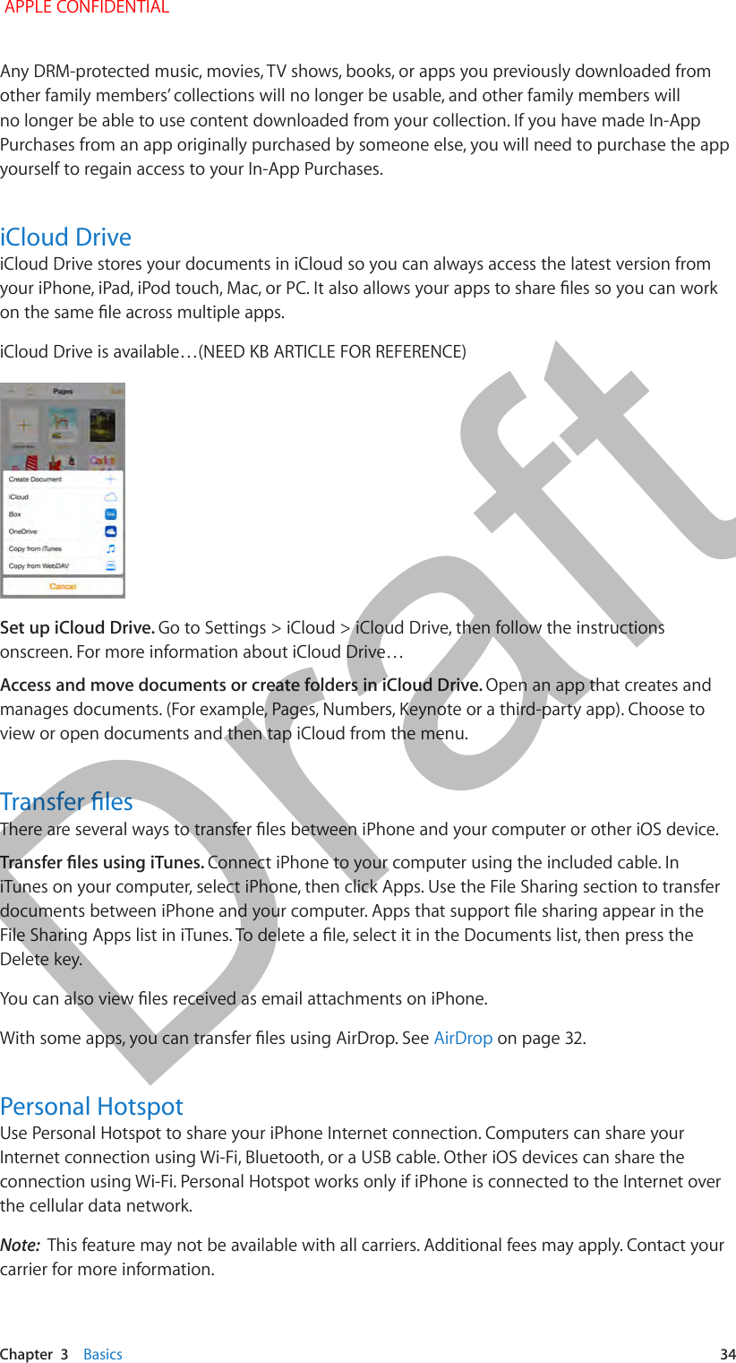   Chapter  3    Basics  34Any DRM-protected music, movies, TV shows, books, or apps you previously downloaded from other family members’ collections will no longer be usable, and other family members will no longer be able to use content downloaded from your collection. If you have made In-App Purchases from an app originally purchased by someone else, you will need to purchase the app yourself to regain access to your In-App Purchases.iCloud DriveiCloud Drive stores your documents in iCloud so you can always access the latest version from iCloud Drive is available…(NEED KB ARTICLE FOR REFERENCE) Set up iCloud Drive. Go to Settings &gt; iCloud &gt; iCloud Drive, then follow the instructions onscreen. For more information about iCloud Drive…Access and move documents or create folders in iCloud Drive. Open an app that creates and manages documents. (For example, Pages, Numbers, Keynote or a third-party app). Choose to view or open documents and then tap iCloud from the menu.Connect iPhone to your computer using the included cable. In iTunes on your computer, select iPhone, then click Apps. Use the File Sharing section to transfer Delete key.AirDrop on page 32.Personal HotspotUse Personal Hotspot to share your iPhone Internet connection. Computers can share your Internet connection using Wi-Fi, Bluetooth, or a USB cable. Other iOS devices can share the connection using Wi-Fi. Personal Hotspot works only if iPhone is connected to the Internet over the cellular data network.Note:  This feature may not be available with all carriers. Additional fees may apply. Contact your carrier for more information. APPLE CONFIDENTIALDraft