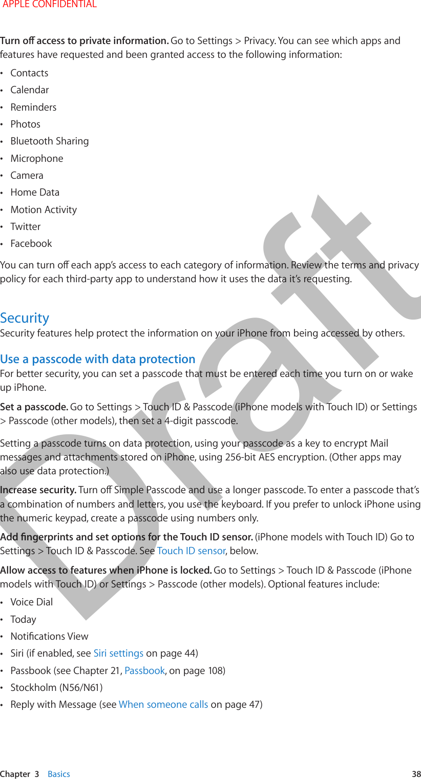   Chapter  3    Basics  38Go to Settings &gt; Privacy. You can see which apps and features have requested and been granted access to the following information: •Contacts •Calendar •Reminders •Photos •Bluetooth Sharing •Microphone •Camera •Home Data •Motion Activity •Twitter •Facebookpolicy for each third-party app to understand how it uses the data it’s requesting.SecuritySecurity features help protect the information on your iPhone from being accessed by others.Use a passcode with data protectionFor better security, you can set a passcode that must be entered each time you turn on or wake up iPhone.Set a passcode. Go to Settings &gt; Touch ID &amp; Passcode (iPhone models with Touch ID) or Settings &gt; Passcode (other models), then set a 4-digit passcode. Setting a passcode turns on data protection, using your passcode as a key to encrypt Mail messages and attachments stored on iPhone, using 256-bit AES encryption. (Other apps may also use data protection.)Increase security. a combination of numbers and letters, you use the keyboard. If you prefer to unlock iPhone using the numeric keypad, create a passcode using numbers only.(iPhone models with Touch ID) Go to Settings &gt; Touch ID &amp; Passcode. See Touch ID sensor, below.Allow access to features when iPhone is locked. Go to Settings &gt; Touch ID &amp; Passcode (iPhone models with Touch ID) or Settings &gt; Passcode (other models). Optional features include: •Voice Dial •Today • •Siri (if enabled, see Siri settings on page 44) •Passbook • •Reply with Message (see When someone calls APPLE CONFIDENTIALDraft