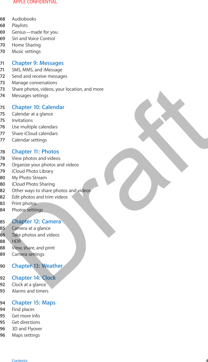 68  Audiobooks68  Playlists69  Genius—made for you69  Siri and Voice Control70  Home Sharing70  Music settings71  Chapter 9:  Messages71  SMS, MMS, and iMessage72  Send and receive messages73  Manage conversations73  Share photos, videos, your location, and more74  Messages settings75  Chapter 10:  Calendar75  Calendar at a glance75  Invitations76  Use multiple calendars77  Share iCloud calendars77  Calendar settings78  Chapter 11:  Photos78  View photos and videos79  Organize your photos and videos79  iCloud Photo Library80  My Photo Stream80  iCloud Photo Sharing82  Other ways to share photos and videos82  Edit photos and trim videos83  Print photos84  Photos settings85  Chapter 12:  Camera85  Camera at a glance86  Take photos and videos88  HDR88  View, share, and print89  Camera settings90  Chapter 13:  Weather92  Chapter 14:  Clock92  Clock at a glance93  Alarms and timers94  Chapter 15:  Maps94  Find places95  Get more info95  Get directions96  3D and Flyover96  Maps settings Contents 4 APPLE CONFIDENTIALDraft