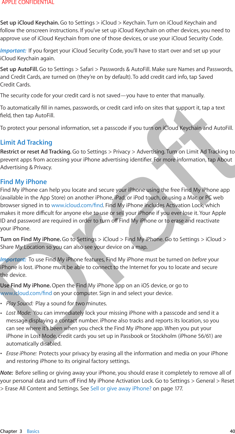   Chapter  3    Basics  40Set up iCloud Keychain. Go to Settings &gt; iCloud &gt; Keychain. Turn on iCloud Keychain and follow the onscreen instructions. If you’ve set up iCloud Keychain on other devices, you need to approve use of iCloud Keychain from one of those devices, or use your iCloud Security Code.Important:  If you forget your iCloud Security Code, you’ll have to start over and set up your iCloud Keychain again.Set up AutoFill. Go to Settings &gt; Safari &gt; Passwords &amp; AutoFill. Make sure Names and Passwords, and Credit Cards, are turned on (they’re on by default). To add credit card info, tap Saved Credit Cards.The security code for your credit card is not saved—you have to enter that manually.To protect your personal information, set a passcode if you turn on iCloud Keychain and AutoFill.Limit Ad TrackingRestrict or reset Ad Tracking. Go to Settings &gt; Privacy &gt; Advertising. Turn on Limit Ad Tracking to Advertising &amp; Privacy.Find My iPhoneFind My iPhone can help you locate and secure your iPhone using the free Find My iPhone app (available in the App Store) on another iPhone, iPad, or iPod touch, or using a Mac or PC web browser signed in to . Find My iPhone includes Activation Lock, which your iPhone.Turn on Find My iPhone. Go to Settings &gt; iCloud &gt; Find My iPhone. Go to Settings &gt; iCloud &gt; Share My Location so you can also see your device on a map.Important:  To use Find My iPhone features, Find My iPhone must be turned on before your iPhone is lost. iPhone must be able to connect to the Internet for you to locate and secure the device.Use Find My iPhone. Open the Find My iPhone app on an iOS device, or go to  on your computer. Sign in and select your device. •Play Sound:  Play a sound for two minutes. •Lost Mode:  You can immediately lock your missing iPhone with a passcode and send it a message displaying a contact number. iPhone also tracks and reports its location, so you can see where it’s been when you check the Find My iPhone app. When you put your automatically disabled. •Erase iPhone:  Protects your privacy by erasing all the information and media on your iPhone and restoring iPhone to its original factory settings.Note:  Before selling or giving away your iPhone, you should erase it completely to remove all of &gt; Erase All Content and Settings. See Sell or give away iPhone? APPLE CONFIDENTIALDraft