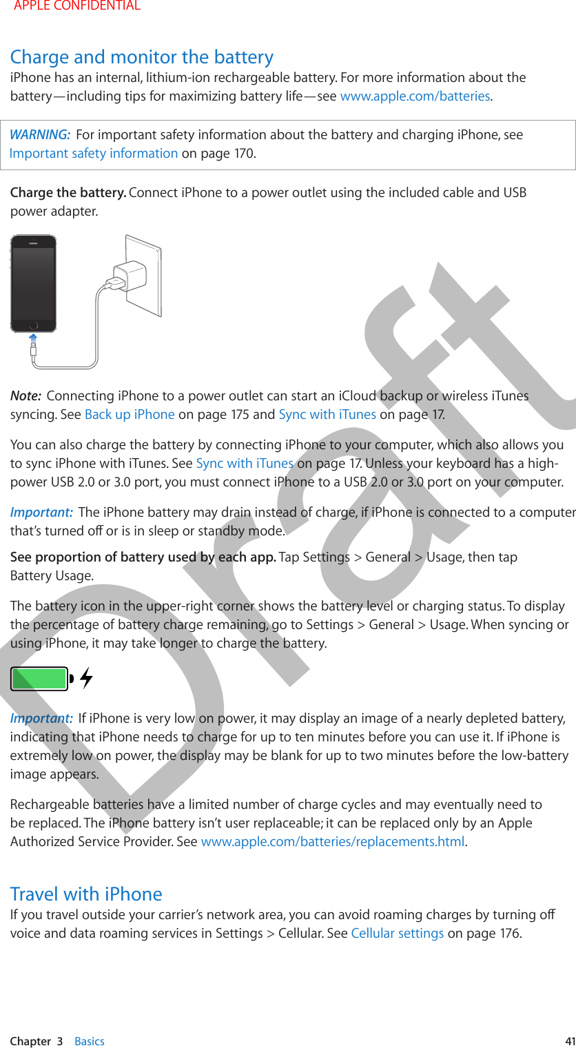   Chapter  3    Basics  41Charge and monitor the batteryiPhone has an internal, lithium-ion rechargeable battery. For more information about the battery—including tips for maximizing battery life—see www.apple.com/batteries. WARNING:  For important safety information about the battery and charging iPhone, see Important safety informationCharge the battery. Connect iPhone to a power outlet using the included cable and USB power adapter.Note:  Connecting iPhone to a power outlet can start an iCloud backup or wireless iTunes syncing. See Back up iPhoneSync with iTunesYou can also charge the battery by connecting iPhone to your computer, which also allows you to sync iPhone with iTunes. See Sync with iTunespower USB 2.0 or 3.0 port, you must connect iPhone to a USB 2.0 or 3.0 port on your computer.Important:  The iPhone battery may drain instead of charge, if iPhone is connected to a computer See proportion of battery used by each app. Tap Settings &gt; General &gt; Usage, then tap Battery Usage.The battery icon in the upper-right corner shows the battery level or charging status. To display the percentage of battery charge remaining, go to Settings &gt; General &gt; Usage. When syncing or using iPhone, it may take longer to charge the battery.Important:  If iPhone is very low on power, it may display an image of a nearly depleted battery, indicating that iPhone needs to charge for up to ten minutes before you can use it. If iPhone is extremely low on power, the display may be blank for up to two minutes before the low-battery image appears.Rechargeable batteries have a limited number of charge cycles and may eventually need to be replaced. The iPhone battery isn’t user replaceable; it can be replaced only by an Apple Authorized Service Provider. See www.apple.com/batteries/replacements.html.Travel with iPhonevoice and data roaming services in Settings &gt; Cellular. See Cellular settings APPLE CONFIDENTIALDraft