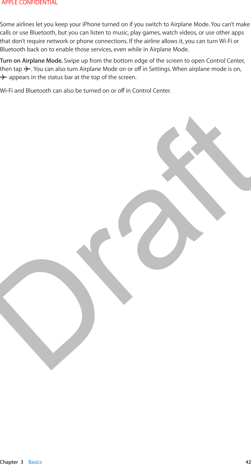   Chapter  3    Basics  42Some airlines let you keep your iPhone turned on if you switch to Airplane Mode. You can’t make calls or use Bluetooth, but you can listen to music, play games, watch videos, or use other apps that don’t require network or phone connections. If the airline allows it, you can turn Wi-Fi or Bluetooth back on to enable those services, even while in Airplane Mode. Turn on Airplane Mode. Swipe up from the bottom edge of the screen to open Control Center, then tap   appears in the status bar at the top of the screen.  APPLE CONFIDENTIALDraft