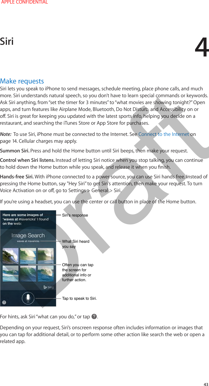 4   43Make requestsSiri lets you speak to iPhone to send messages, schedule meeting, place phone calls, and much more. Siri understands natural speech, so you don’t have to learn special commands or keywords. apps, and turn features like Airplane Mode, Bluetooth, Do Not Disturb, and Accessibility on or restaurant, and searching the iTunes Store or App Store for purchases. Note:  To use Siri, iPhone must be connected to the Internet. See Connect to the Internet on Summon Siri. Press and hold the Home button until Siri beeps, then make your request.Control when Siri listens. Instead of letting Siri notice when you stop talking, you can continue Hands-free Siri. With iPhone connected to a power source, you can use Siri hands free. Instead of If you’re using a headset, you can use the center or call button in place of the Home button.What Siri heard you sayWhat Siri heard you sayTap to speak to Siri.Tap to speak to Siri.Siri’s responseSiri’s responseOften you can tap the screen for additional info or further action.Often you can tap the screen for additional info or further action. .Depending on your request, Siri’s onscreen response often includes information or images that you can tap for additional detail, or to perform some other action like search the web or open a related app. Siri APPLE CONFIDENTIALDraft