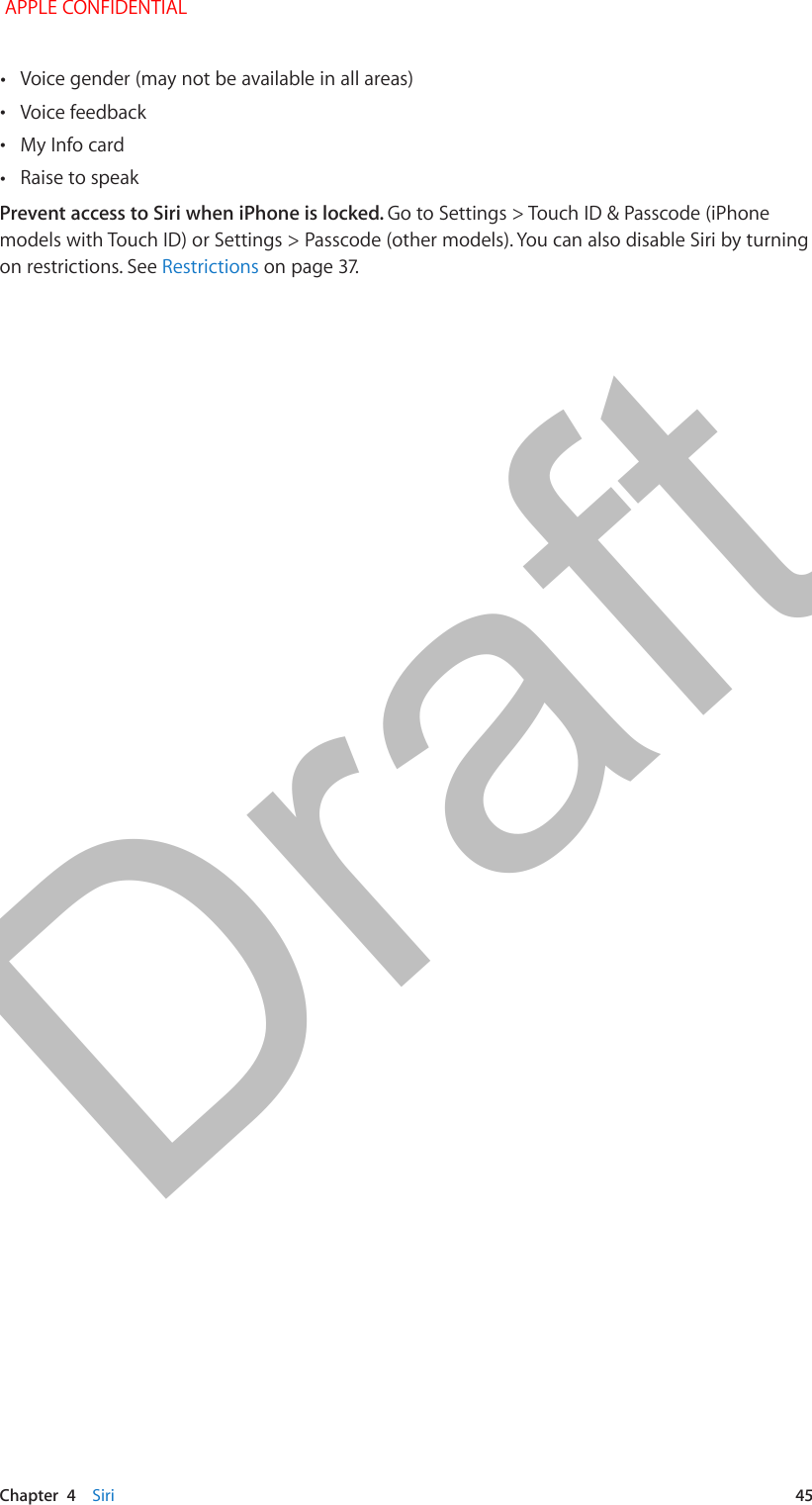   Chapter  4    Siri  45 •Voice gender (may not be available in all areas) •Voice feedback •My Info card •Raise to speakPrevent access to Siri when iPhone is locked. Go to Settings &gt; Touch ID &amp; Passcode (iPhone models with Touch ID) or Settings &gt; Passcode (other models). You can also disable Siri by turning on restrictions. See Restrictions APPLE CONFIDENTIALDraft