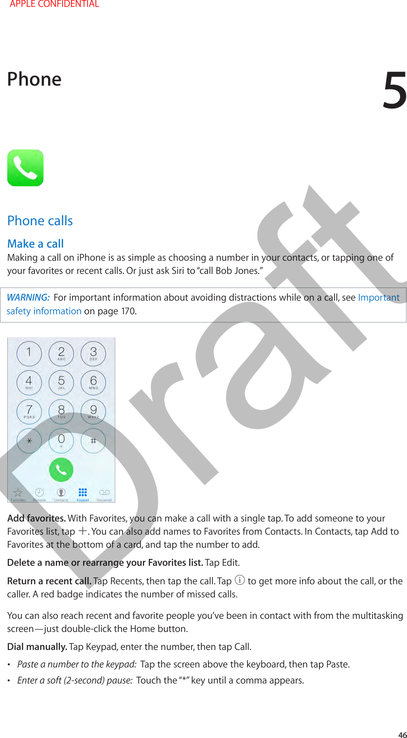 5   46Phone callsMake a callMaking a call on iPhone is as simple as choosing a number in your contacts, or tapping one of WARNING:  For important information about avoiding distractions while on a call, see Important safety informationAdd favorites. With Favorites, you can make a call with a single tap. To add someone to your Favorites list, tap  . You can also add names to Favorites from Contacts. In Contacts, tap Add to Favorites at the bottom of a card, and tap the number to add. Delete a name or rearrange your Favorites list. Tap Edit.Return a recent call. Tap Recents, then tap the call. Tap   to get more info about the call, or the caller. A red badge indicates the number of missed calls.You can also reach recent and favorite people you’ve been in contact with from the multitasking screen—just double-click the Home button. Dial manually. Tap Keypad, enter the number, then tap Call. •Paste a number to the keypad:  Tap the screen above the keyboard, then tap Paste. •Enter a soft (2-second) pause:  Phone APPLE CONFIDENTIALDraft