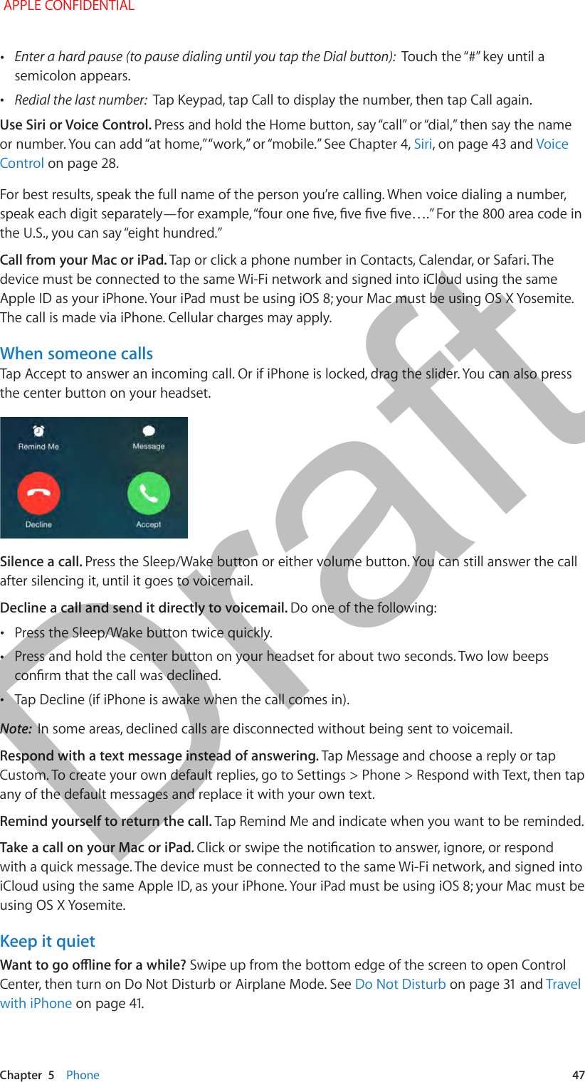   Chapter  5    Phone  47 •Enter a hard pause (to pause dialing until you tap the Dial button): semicolon appears. •Redial the last number:  Tap Keypad, tap Call to display the number, then tap Call again.Use Siri or Voice Control. Siri, on page 43 and Voice Control on page 28.For best results, speak the full name of the person you’re calling. When voice dialing a number, Call from your Mac or iPad. Tap or click a phone number in Contacts, Calendar, or Safari. The device must be connected to the same Wi-Fi network and signed into iCloud using the same Apple ID as your iPhone. Your iPad must be using iOS 8; your Mac must be using OS X Yosemite. The call is made via iPhone. Cellular charges may apply.When someone callsTap Accept to answer an incoming call. Or if iPhone is locked, drag the slider. You can also press the center button on your headset.Silence a call. Press the Sleep/Wake button or either volume button. You can still answer the call after silencing it, until it goes to voicemail.Decline a call and send it directly to voicemail. Do one of the following: •Press the Sleep/Wake button twice quickly. •Press and hold the center button on your headset for about two seconds. Two low beeps  •Tap Decline (if iPhone is awake when the call comes in).Note:  In some areas, declined calls are disconnected without being sent to voicemail.Respond with a text message instead of answering. Tap Message and choose a reply or tap Custom. To create your own default replies, go to Settings &gt; Phone &gt; Respond with Text, then tap any of the default messages and replace it with your own text.Remind yourself to return the call. Tap Remind Me and indicate when you want to be reminded.Take a call on your Mac or iPad. with a quick message. The device must be connected to the same Wi-Fi network, and signed into iCloud using the same Apple ID, as your iPhone. Your iPad must be using iOS 8; your Mac must be using OS X Yosemite. Keep it quietSwipe up from the bottom edge of the screen to open Control Center, then turn on Do Not Disturb or Airplane Mode. See Do Not DisturbTravel with iPhone APPLE CONFIDENTIALDraft