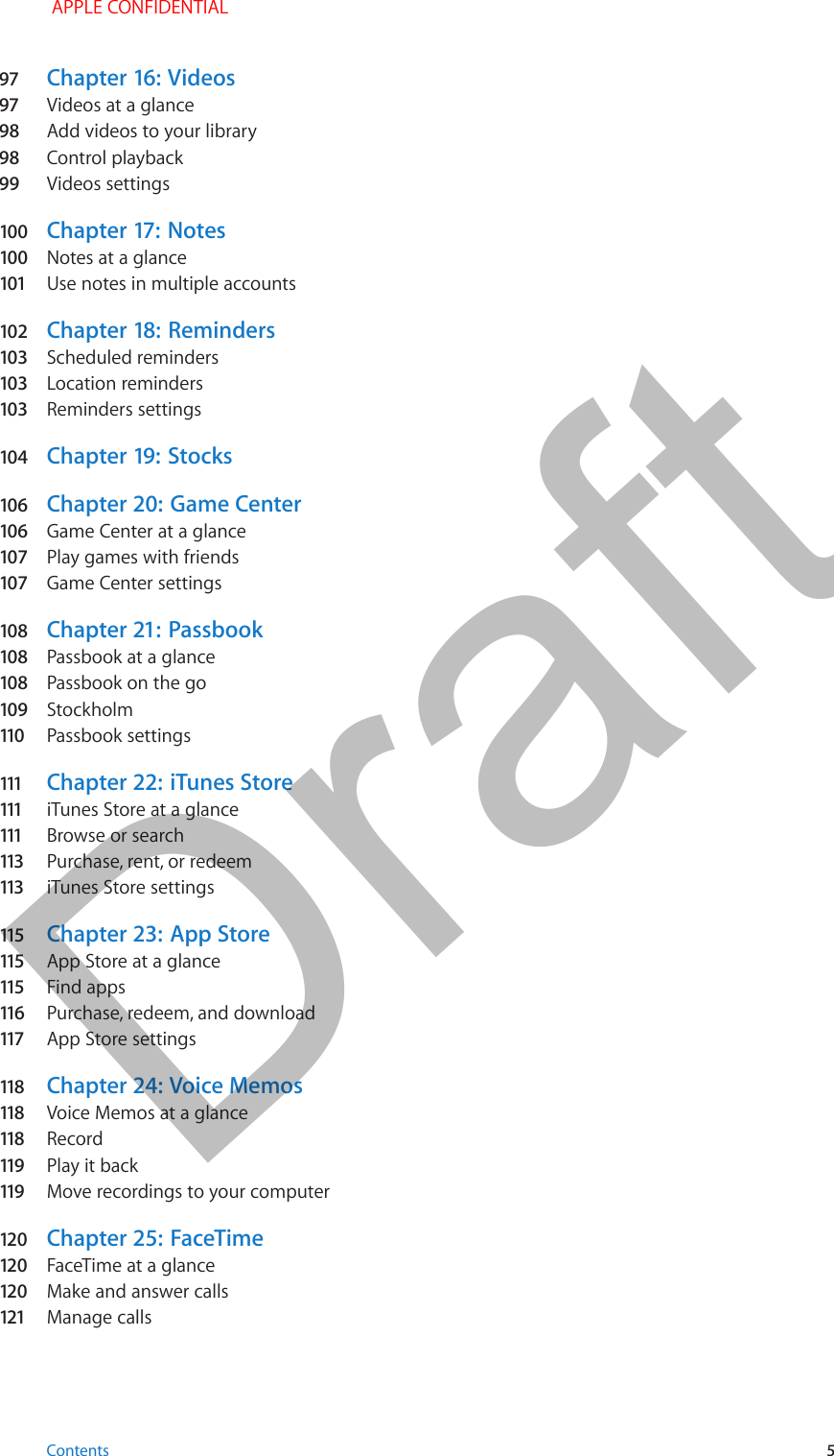 97  Chapter 16:  Videos97  Videos at a glance98  Add videos to your library98  Control playback99  Videos settings100  Chapter 17:  Notes100  Notes at a glance101  Use notes in multiple accounts102  Chapter 18:  Reminders103  Scheduled reminders103  Location reminders103  Reminders settings104  Chapter 19:  Stocks106  Chapter 20:  Game Center106  Game Center at a glance107  Play games with friends107  Game Center settings108  Chapter 21:  Passbook108  Passbook at a glance108  Passbook on the go109  Stockholm110   Passbook settings111   Chapter 22:  iTunes Store111   iTunes Store at a glance111   Browse or search113   Purchase, rent, or redeem113   iTunes Store settings115   Chapter 23:  App Store115   App Store at a glance115   Find apps116   Purchase, redeem, and download117   App Store settings118   Chapter 24:  Voice Memos118   Voice Memos at a glance118   Record119   Play it back119   Move recordings to your computer120  Chapter 25:  FaceTime120  FaceTime at a glance120  Make and answer calls121  Manage calls Contents 5 APPLE CONFIDENTIALDraft