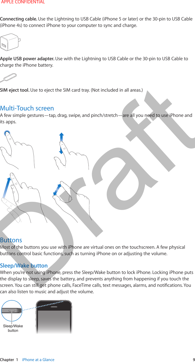   Chapter  1    iPhone at a Glance  9Connecting cable. Use the Lightning to USB Cable (iPhone 5 or later) or the 30-pin to USB Cable (iPhone 4s) to connect iPhone to your computer to sync and charge.Apple USB power adapter. Use with the Lightning to USB Cable or the 30-pin to USB Cable to charge the iPhone battery.SIM eject tool. Use to eject the SIM card tray. (Not included in all areas.)Multi-Touch screenA few simple gestures—tap, drag, swipe, and pinch/stretch—are all you need to use iPhone and its apps.ButtonsMost of the buttons you use with iPhone are virtual ones on the touchscreen. A few physical buttons control basic functions, such as turning iPhone on or adjusting the volume.Sleep/Wake buttonWhen you’re not using iPhone, press the Sleep/Wake button to lock iPhone. Locking iPhone puts the display to sleep, saves the battery, and prevents anything from happening if you touch the can also listen to music and adjust the volume.Sleep/Wake buttonSleep/Wake button APPLE CONFIDENTIALDraft