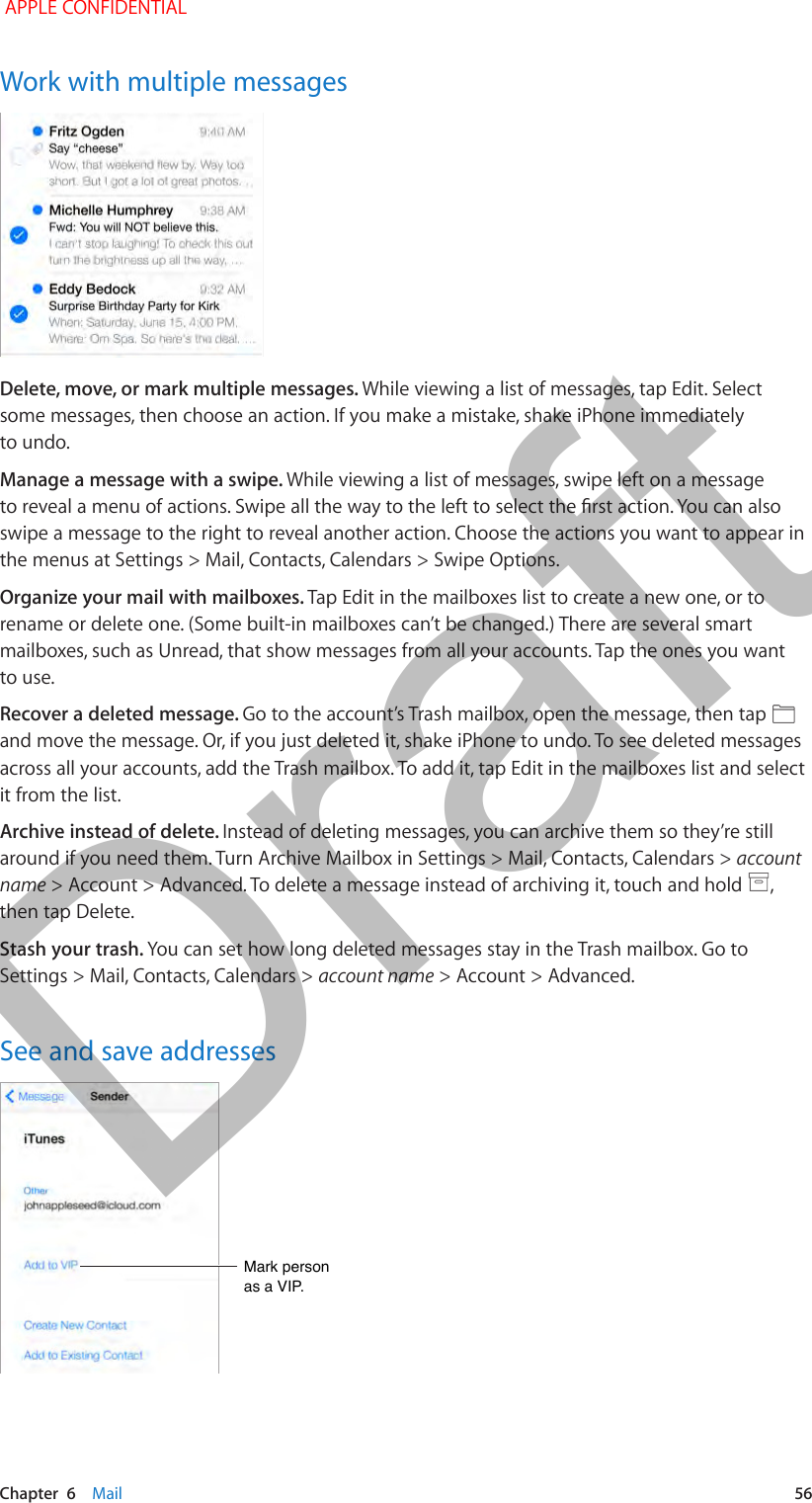   Chapter  6    Mail  56Work with multiple messagesDelete, move, or mark multiple messages. While viewing a list of messages, tap Edit. Select some messages, then choose an action. If you make a mistake, shake iPhone immediately to undo.Manage a message with a swipe. While viewing a list of messages, swipe left on a message swipe a message to the right to reveal another action. Choose the actions you want to appear in the menus at Settings &gt; Mail, Contacts, Calendars &gt; Swipe Options.Organize your mail with mailboxes. Tap Edit in the mailboxes list to create a new one, or to rename or delete one. (Some built-in mailboxes can’t be changed.) There are several smart mailboxes, such as Unread, that show messages from all your accounts. Tap the ones you want to use.Recover a deleted message. Go to the account’s Trash mailbox, open the message, then tap   and move the message. Or, if you just deleted it, shake iPhone to undo. To see deleted messages across all your accounts, add the Trash mailbox. To add it, tap Edit in the mailboxes list and select it from the list.Archive instead of delete. Instead of deleting messages, you can archive them so they’re still around if you need them. Turn Archive Mailbox in Settings &gt; Mail, Contacts, Calendars &gt; account name &gt; Account &gt; Advanced. To delete a message instead of archiving it, touch and hold  , then tap Delete.Stash your trash. You can set how long deleted messages stay in the Trash mailbox. Go to Settings &gt; Mail, Contacts, Calendars &gt; account name &gt; Account &gt; Advanced.See and save addressesMark person as a VIP.Mark person as a VIP. APPLE CONFIDENTIALDraft