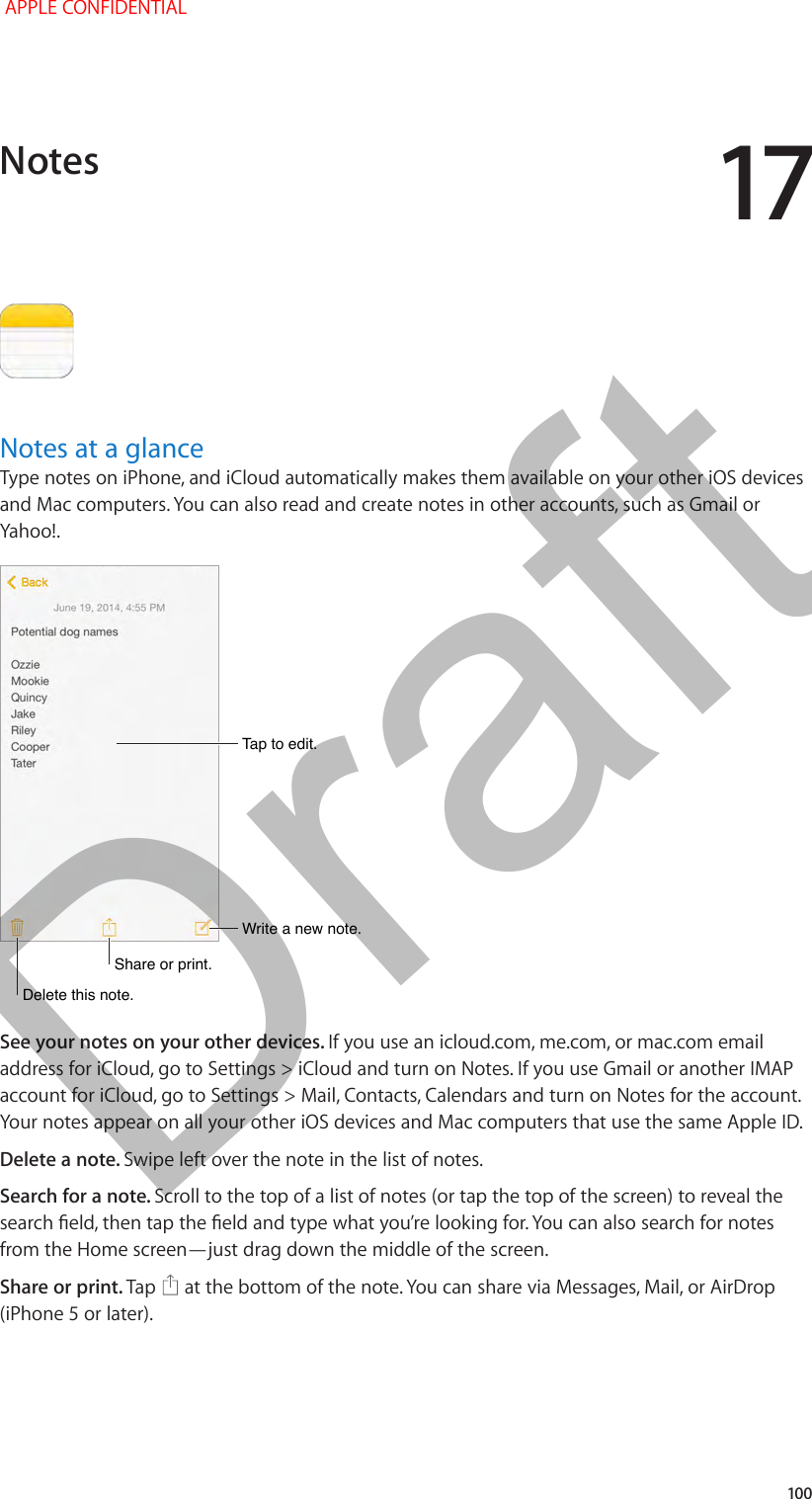 17   100Notes at a glanceType notes on iPhone, and iCloud automatically makes them available on your other iOS devices and Mac computers. You can also read and create notes in other accounts, such as Gmail or Tap to edit.Tap to edit.Write a new note.Write a new note.Share or print.Share or print.Delete this note. Delete this note. See your notes on your other devices. If you use an icloud.com, me.com, or mac.com email address for iCloud, go to Settings &gt; iCloud and turn on Notes. If you use Gmail or another IMAP account for iCloud, go to Settings &gt; Mail, Contacts, Calendars and turn on Notes for the account. Your notes appear on all your other iOS devices and Mac computers that use the same Apple ID.Delete a note. Swipe left over the note in the list of notes.Search for a note. Scroll to the top of a list of notes (or tap the top of the screen) to reveal the from the Home screen—just drag down the middle of the screen.Share or print. Tap   at the bottom of the note. You can share via Messages, Mail, or AirDrop (iPhone 5 or later).Notes APPLE CONFIDENTIALDraft
