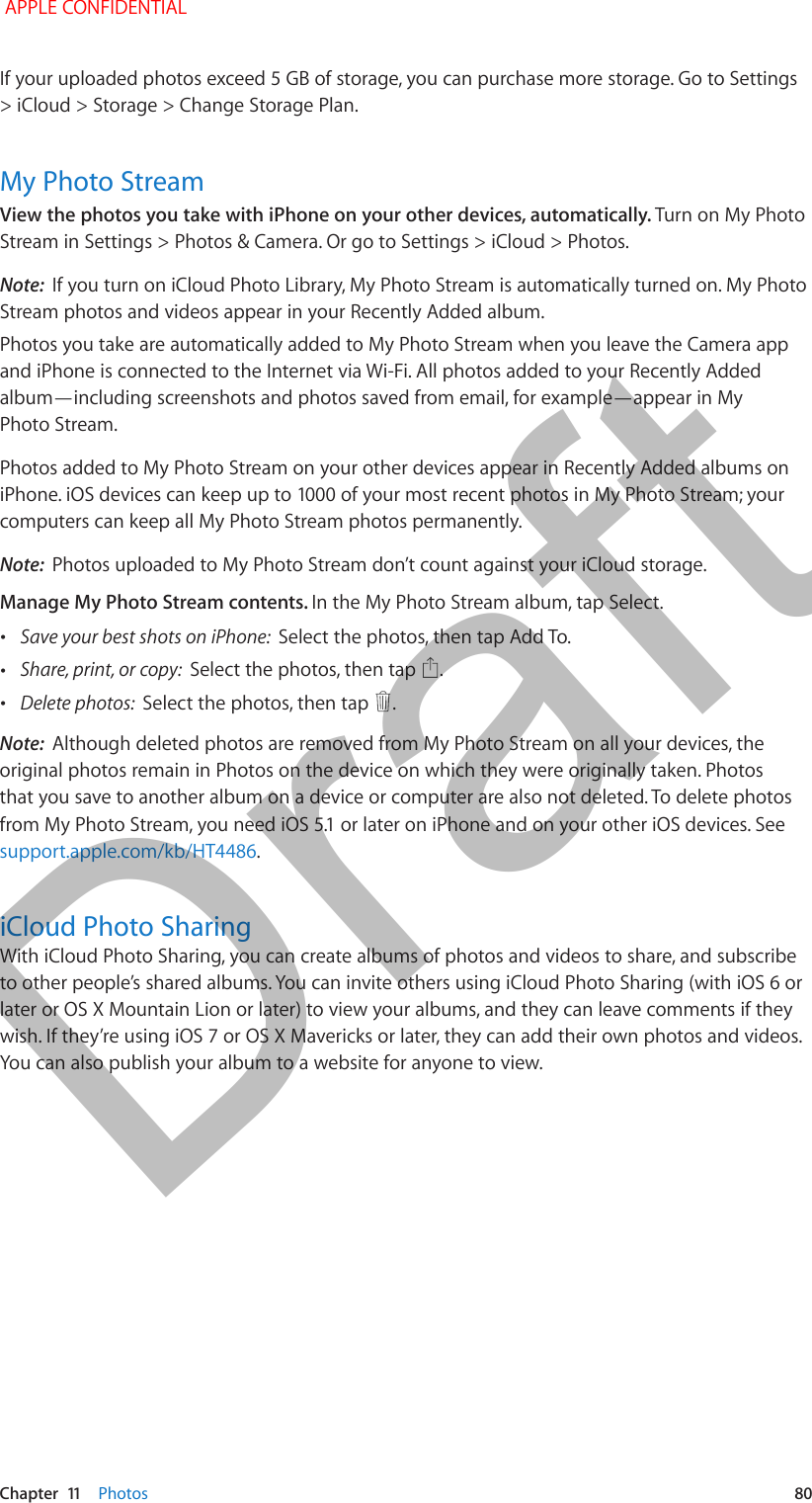   Chapter  11    Photos  80If your uploaded photos exceed 5 GB of storage, you can purchase more storage. Go to Settings &gt; iCloud &gt; Storage &gt; Change Storage Plan.My Photo StreamView the photos you take with iPhone on your other devices, automatically. Turn on My Photo Stream in Settings &gt; Photos &amp; Camera. Or go to Settings &gt; iCloud &gt; Photos.Note:  If you turn on iCloud Photo Library, My Photo Stream is automatically turned on. My Photo Stream photos and videos appear in your Recently Added album.Photos you take are automatically added to My Photo Stream when you leave the Camera app and iPhone is connected to the Internet via Wi-Fi. All photos added to your Recently Added album—including screenshots and photos saved from email, for example—appear in My Photo Stream.Photos added to My Photo Stream on your other devices appear in Recently Added albums on computers can keep all My Photo Stream photos permanently.Note:  Photos uploaded to My Photo Stream don’t count against your iCloud storage.Manage My Photo Stream contents. In the My Photo Stream album, tap Select. •Save your best shots on iPhone:  Select the photos, then tap Add To. •Share, print, or copy:  Select the photos, then tap  . •Delete photos:  Select the photos, then tap  . Note:  Although deleted photos are removed from My Photo Stream on all your devices, the original photos remain in Photos on the device on which they were originally taken. Photos that you save to another album on a device or computer are also not deleted. To delete photos support.apple.com/kb/HT4486.iCloud Photo SharingWith iCloud Photo Sharing, you can create albums of photos and videos to share, and subscribe to other people’s shared albums. You can invite others using iCloud Photo Sharing (with iOS 6 or later or OS X Mountain Lion or later) to view your albums, and they can leave comments if they You can also publish your album to a website for anyone to view. APPLE CONFIDENTIALDraft
