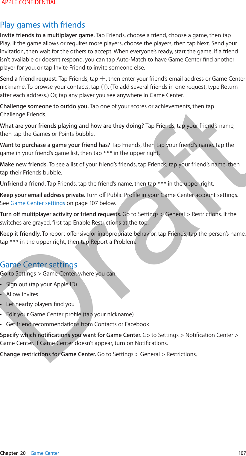   Chapter  20    Game Center  107Play games with friendsInvite friends to a multiplayer game. Tap Friends, choose a friend, choose a game, then tap Play. If the game allows or requires more players, choose the players, then tap Next. Send your invitation, then wait for the others to accept. When everyone’s ready, start the game. If a friend player for you, or tap Invite Friend to invite someone else.Send a friend request. Tap Friends, tap  , then enter your friend’s email address or Game Center nickname. To browse your contacts, tap  . (To add several friends in one request, type Return after each address.) Or, tap any player you see anywhere in Game Center.Challenge someone to outdo you. Tap one of your scores or achievements, then tap Challenge Friends.What are your friends playing and how are they doing? Tap Friends, tap your friend’s name, then tap the Games or Points bubble.Want to purchase a game your friend has? Tap Friends, then tap your friend’s name. Tap the game in your friend’s game list, then tap   in the upper right.Make new friends. To see a list of your friend’s friends, tap Friends, tap your friend’s name, then tap their Friends bubble.Unfriend a friend. Tap Friends, tap the friend’s name, then tap   in the upper right.Keep your email address private. See Game Center settingsGo to Settings &gt; General &gt; Restrictions. If the Keep it friendly. tap   in the upper right, then tap Report a Problem.Game Center settingsGo to Settings &gt; Game Center, where you can: •Sign out (tap your Apple ID) •Allow invites • • •Get friend recommendations from Contacts or FacebookChange restrictions for Game Center. Go to Settings &gt; General &gt; Restrictions. APPLE CONFIDENTIALDraft
