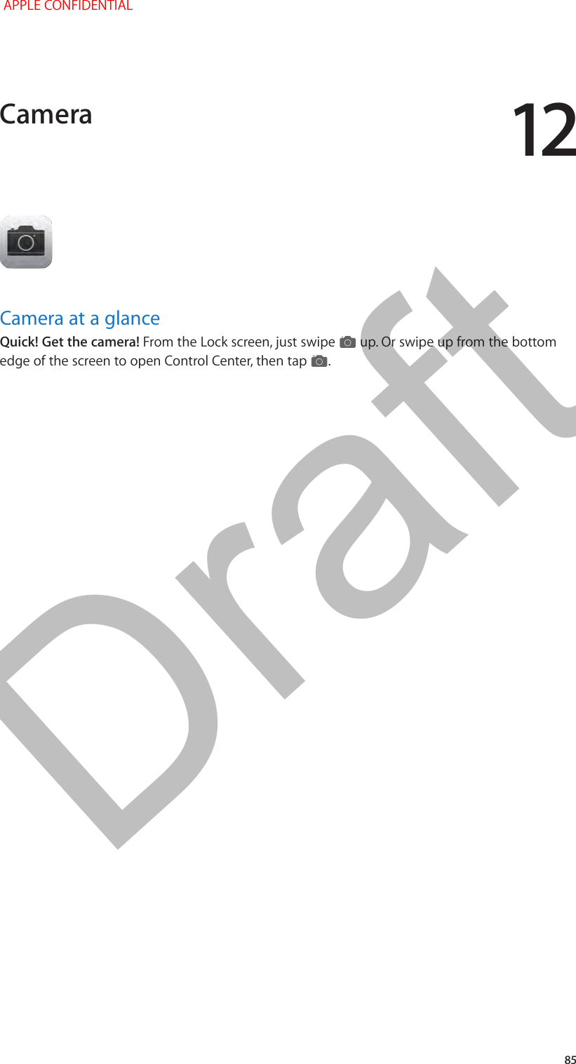 12   85Camera at a glanceQuick! Get the camera! From the Lock screen, just swipe   up. Or swipe up from the bottom edge of the screen to open Control Center, then tap  . Camera APPLE CONFIDENTIALDraft