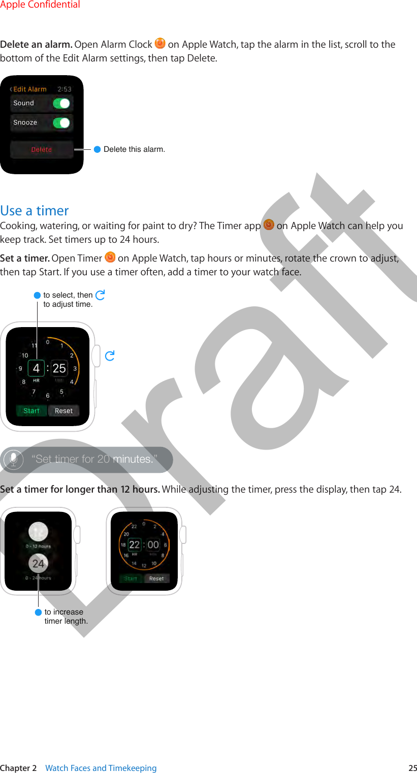 Chapter 2    Watch Faces and Timekeeping  25Delete an alarm. Open Alarm Clock   on Apple Watch, tap the alarm in the list, scroll to the bottom of the Edit Alarm settings, then tap Delete.Delete this alarm.Use a timerCooking, watering, or waiting for paint to dry? The Timer app   on Apple Watch can help you keep track. Set timers up to 24 hours.Set a timer. Open Timer   on Apple Watch, tap hours or minutes, rotate the crown to adjust, then tap Start. If you use a timer often, add a timer to your watch face.to select, thento adjust time.“Set timer for 20 minutes.”Set a timer for longer than 12 hours. While adjusting the timer, press the display, then tap 24.to increasetimer length.Apple Confidential  100% resize factorDraft