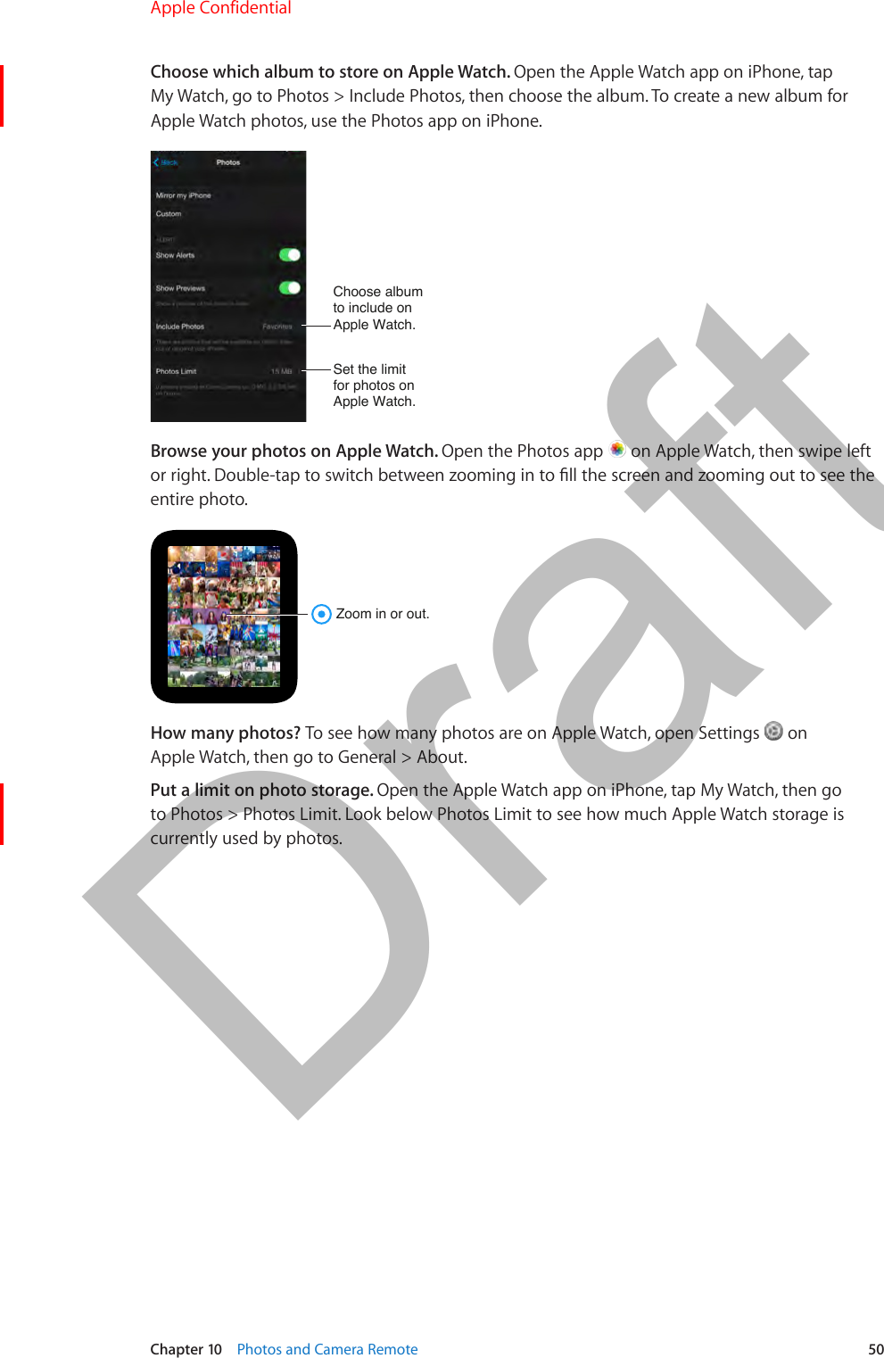 Chapter 10    Photos and Camera Remote  50Choose which album to store on Apple Watch. Open the Apple Watch app on iPhone, tap My Watch, go to Photos &gt; Include Photos, then choose the album. To create a new album for Apple Watch photos, use the Photos app on iPhone.Choose albumto include onApple Watch.Set the limitfor photos onApple Watch.Browse your photos on Apple Watch. Open the Photos app   on Apple Watch, then swipe left or right. Double-tap to switch between zooming in to ll the screen and zooming out to see the entire photo.Zoom in or out.How many photos? To see how many photos are on Apple Watch, open Settings   on Apple Watch, then go to General &gt; About.Put a limit on photo storage. Open the Apple Watch app on iPhone, tap My Watch, then go to Photos &gt; Photos Limit. Look below Photos Limit to see how much Apple Watch storage is currently used by photos.Apple Confidential  100% resize factorDraft