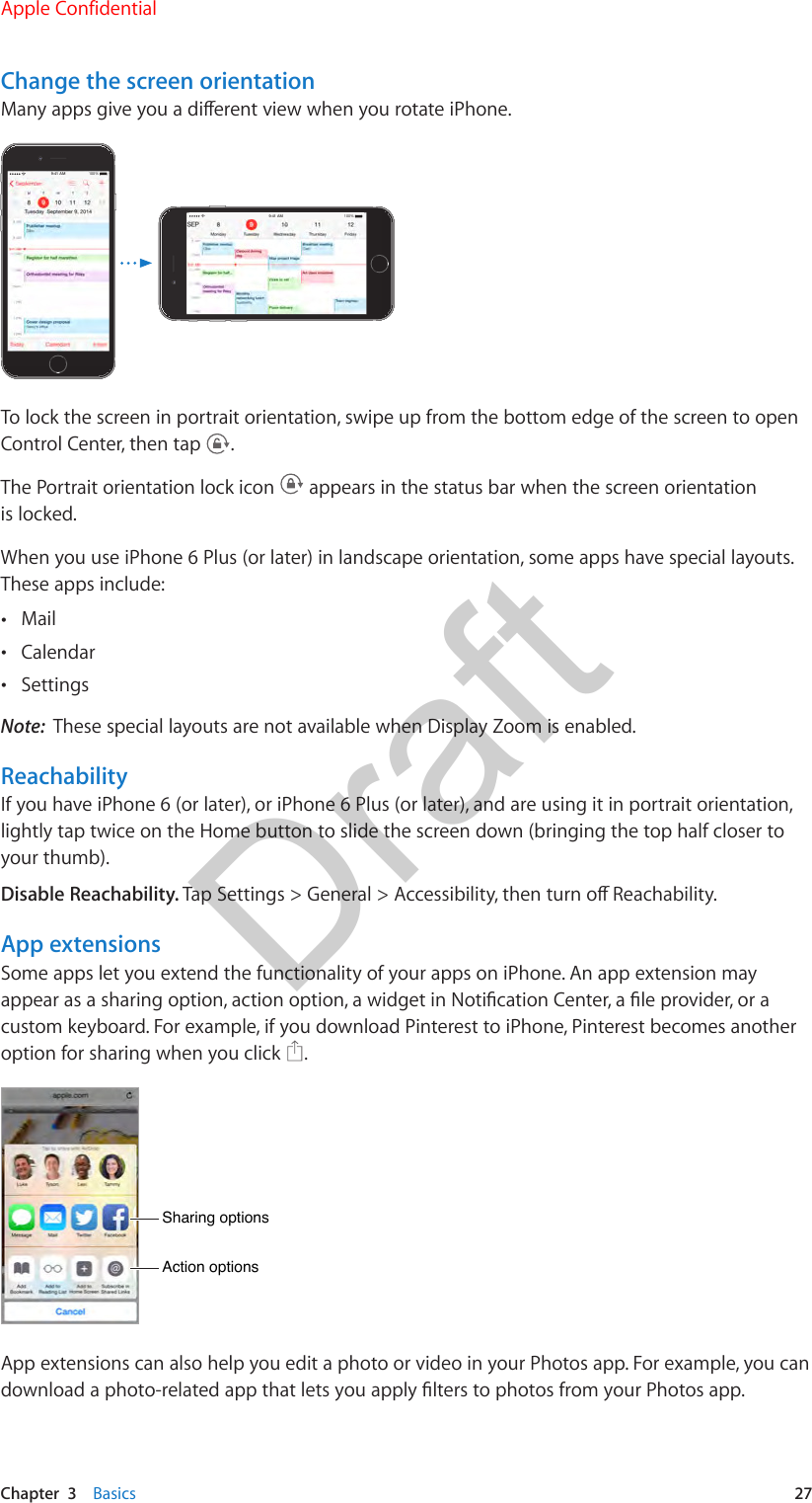 Chapter  3    Basics  27Change the screen orientationMany apps give you a dierent view when you rotate iPhone. 9:41 AM100%9:41 AM100%To lock the screen in portrait orientation, swipe up from the bottom edge of the screen to open Control Center, then tap  .The Portrait orientation lock icon   appears in the status bar when the screen orientation is locked.When you use iPhone 6 Plus (or later) in landscape orientation, some apps have special layouts. These apps include: •Mail •Calendar •SettingsNote:  These special layouts are not available when Display Zoom is enabled.ReachabilityIf you have iPhone 6 (or later), or iPhone 6 Plus (or later), and are using it in portrait orientation, lightly tap twice on the Home button to slide the screen down (bringing the top half closer to your thumb).Disable Reachability. Tap Settings &gt; General &gt; Accessibility, then turn o Reachability.App extensionsSome apps let you extend the functionality of your apps on iPhone. An app extension may appear as a sharing option, action option, a widget in Notication Center, a le provider, or a custom keyboard. For example, if you download Pinterest to iPhone, Pinterest becomes another option for sharing when you click  .Sharing optionsSharing optionsAction optionsAction optionsApp extensions can also help you edit a photo or video in your Photos app. For example, you can download a photo-related app that lets you apply lters to photos from your Photos app.Apple ConfidentialDraft