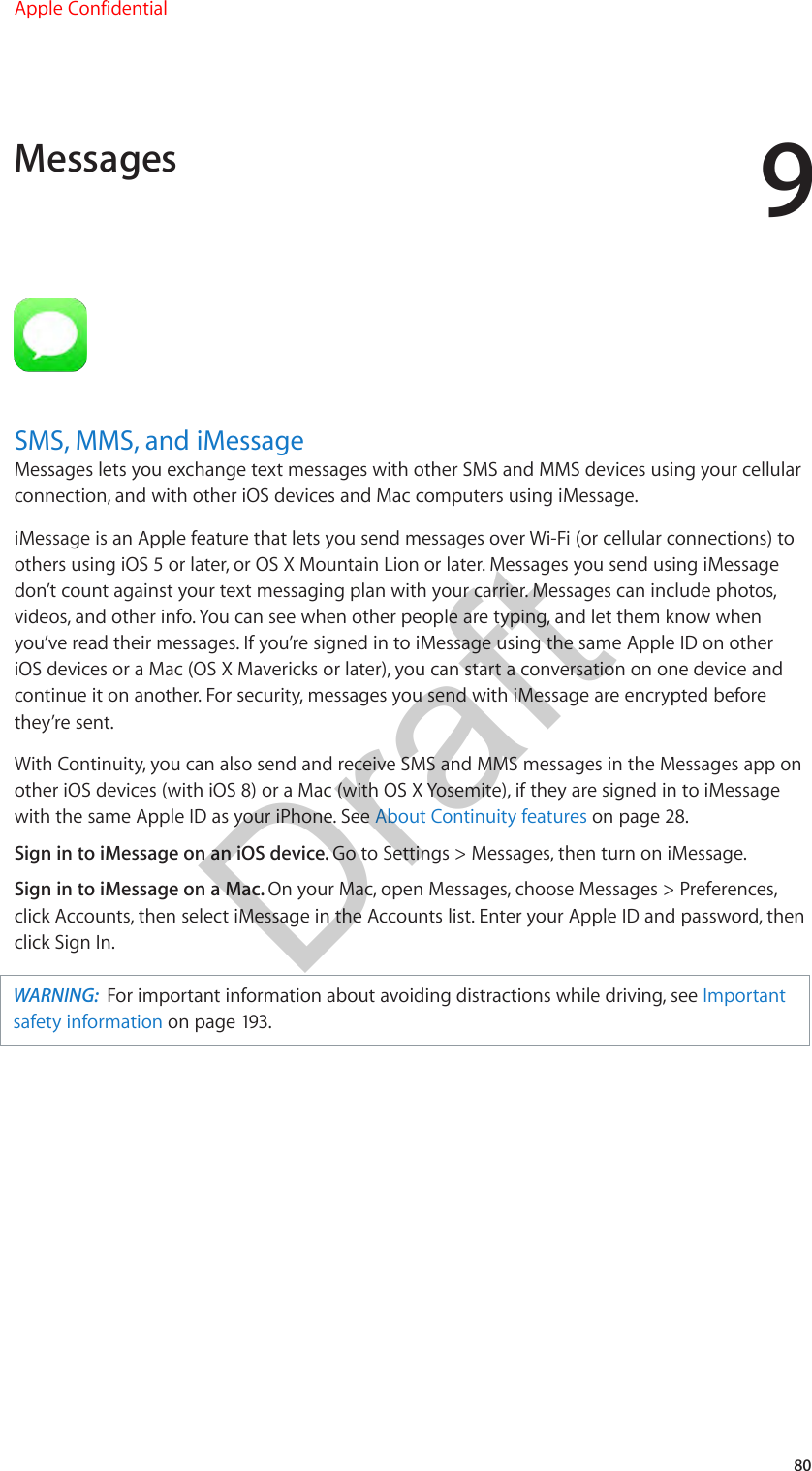 980SMS, MMS, and iMessageMessages lets you exchange text messages with other SMS and MMS devices using your cellular connection, and with other iOS devices and Mac computers using iMessage. iMessage is an Apple feature that lets you send messages over Wi-Fi (or cellular connections) to others using iOS 5 or later, or OS X Mountain Lion or later. Messages you send using iMessage don’t count against your text messaging plan with your carrier. Messages can include photos, videos, and other info. You can see when other people are typing, and let them know when you’ve read their messages. If you’re signed in to iMessage using the same Apple ID on other iOS devices or a Mac (OS X Mavericks or later), you can start a conversation on one device and continue it on another. For security, messages you send with iMessage are encrypted before they’re sent.With Continuity, you can also send and receive SMS and MMS messages in the Messages app on other iOS devices (with iOS 8) or a Mac (with OS X Yosemite), if they are signed in to iMessage with the same Apple ID as your iPhone. See About Continuity features on page 28.Sign in to iMessage on an iOS device. Go to Settings &gt; Messages, then turn on iMessage.Sign in to iMessage on a Mac. On your Mac, open Messages, choose Messages &gt; Preferences, click Accounts, then select iMessage in the Accounts list. Enter your Apple ID and password, then click Sign In.WARNING:  For important information about avoiding distractions while driving, see Important safety information on page 193.MessagesApple ConfidentialDraft