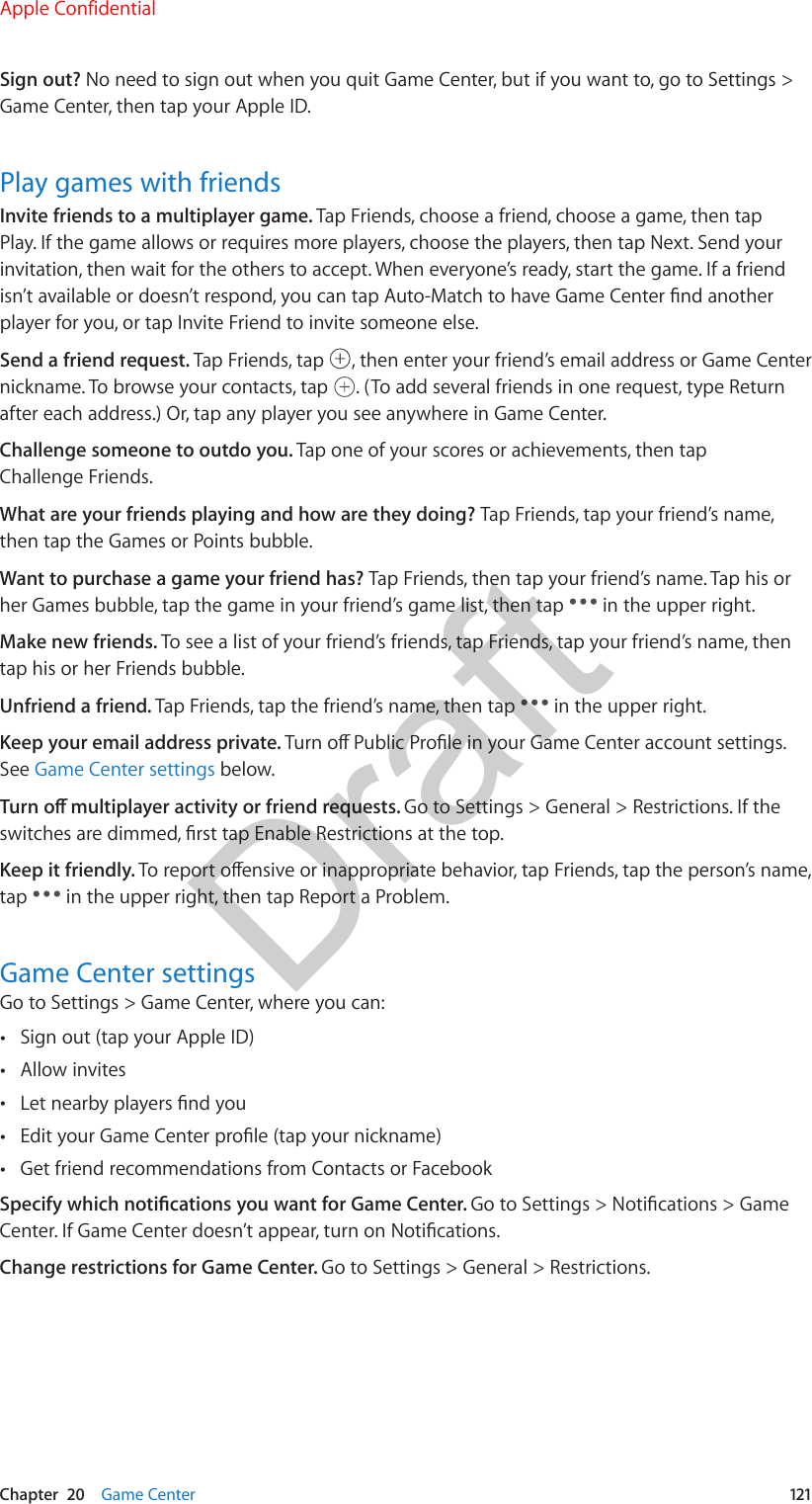 Chapter  20    Game Center  121Sign out? No need to sign out when you quit Game Center, but if you want to, go to Settings &gt; Game Center, then tap your Apple ID.Play games with friendsInvite friends to a multiplayer game. Tap Friends, choose a friend, choose a game, then tap Play. If the game allows or requires more players, choose the players, then tap Next. Send your invitation, then wait for the others to accept. When everyone’s ready, start the game. If a friend isn’t available or doesn’t respond, you can tap Auto-Match to have Game Center nd another player for you, or tap Invite Friend to invite someone else.Send a friend request. Tap Friends, tap  , then enter your friend’s email address or Game Center nickname. To browse your contacts, tap  . (To add several friends in one request, type Return after each address.) Or, tap any player you see anywhere in Game Center.Challenge someone to outdo you. Tap one of your scores or achievements, then tap Challenge Friends.What are your friends playing and how are they doing? Tap Friends, tap your friend’s name, then tap the Games or Points bubble.Want to purchase a game your friend has? Tap Friends, then tap your friend’s name. Tap his or her Games bubble, tap the game in your friend’s game list, then tap   in the upper right.Make new friends. To see a list of your friend’s friends, tap Friends, tap your friend’s name, then tap his or her Friends bubble.Unfriend a friend. Tap Friends, tap the friend’s name, then tap   in the upper right.Keep your email address private. Turn o Public Prole in your Game Center account settings. See Game Center settings below.Turn o multiplayer activity or friend requests. Go to Settings &gt; General &gt; Restrictions. If the switches are dimmed, rst tap Enable Restrictions at the top.Keep it friendly. To report oensive or inappropriate behavior, tap Friends, tap the person’s name, tap   in the upper right, then tap Report a Problem.Game Center settingsGo to Settings &gt; Game Center, where you can: •Sign out (tap your Apple ID) •Allow invites •Let nearby players nd you •Edit your Game Center prole (tap your nickname) •Get friend recommendations from Contacts or FacebookSpecify which notications you want for Game Center. Go to Settings &gt; Notications &gt; Game Center. If Game Center doesn’t appear, turn on Notications.Change restrictions for Game Center. Go to Settings &gt; General &gt; Restrictions.Apple ConfidentialDraft