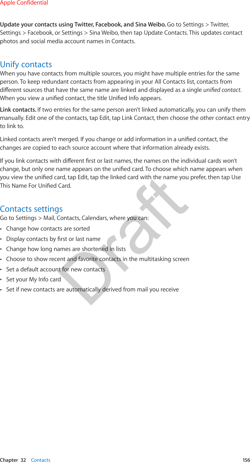 Chapter  32    Contacts  156Update your contacts using Twitter, Facebook, and Sina Weibo. Go to Settings &gt; Twitter, Settings &gt; Facebook, or Settings &gt; Sina Weibo, then tap Update Contacts. This updates contact photos and social media account names in Contacts.Unify contactsWhen you have contacts from multiple sources, you might have multiple entries for the same person. To keep redundant contacts from appearing in your All Contacts list, contacts from dierent sources that have the same name are linked and displayed as a single unied contact. When you view a unied contact, the title Unied Info appears. Link contacts. If two entries for the same person aren’t linked automatically, you can unify them manually. Edit one of the contacts, tap Edit, tap Link Contact, then choose the other contact entry to link to.Linked contacts aren’t merged. If you change or add information in a unied contact, the changes are copied to each source account where that information already exists.If you link contacts with dierent rst or last names, the names on the individual cards won’t change, but only one name appears on the unied card. To choose which name appears when you view the unied card, tap Edit, tap the linked card with the name you prefer, then tap Use This Name For Unied Card.Contacts settingsGo to Settings &gt; Mail, Contacts, Calendars, where you can: •Change how contacts are sorted •Display contacts by rst or last name •Change how long names are shortened in lists •Choose to show recent and favorite contacts in the multitasking screen •Set a default account for new contacts •Set your My Info card •Set if new contacts are automatically derived from mail you receiveApple ConfidentialDraft
