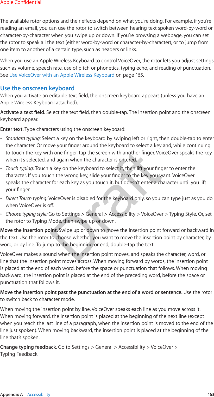 Appendix A    Accessibility  163The available rotor options and their eects depend on what you’re doing. For example, if you’re reading an email, you can use the rotor to switch between hearing text spoken word-by-word or character-by-character when you swipe up or down. If you’re browsing a webpage, you can set the rotor to speak all the text (either word-by-word or character-by-character), or to jump from one item to another of a certain type, such as headers or links.When you use an Apple Wireless Keyboard to control VoiceOver, the rotor lets you adjust settings such as volume, speech rate, use of pitch or phonetics, typing echo, and reading of punctuation. See Use VoiceOver with an Apple Wireless Keyboard on page 165.Use the onscreen keyboardWhen you activate an editable text eld, the onscreen keyboard appears (unless you have an Apple Wireless Keyboard attached).Activate a text eld. Select the text eld, then double-tap. The insertion point and the onscreen keyboard appear.Enter text. Type characters using the onscreen keyboard: •Standard typing: Select a key on the keyboard by swiping left or right, then double-tap to enterthe character. Or move your nger around the keyboard to select a key and, while continuingto touch the key with one nger, tap the screen with another nger. VoiceOver speaks the keywhen it’s selected, and again when the character is entered. •Touch typing: Touch a key on the keyboard to select it, then lift your nger to enter thecharacter. If you touch the wrong key, slide your nger to the key you want. VoiceOverspeaks the character for each key as you touch it, but doesn’t enter a character until you liftyour nger. •Direct Touch typing: VoiceOver is disabled for the keyboard only, so you can type just as you dowhen VoiceOver is o. •Choose typing style: Go to Settings &gt; General &gt; Accessibility &gt; VoiceOver &gt; Typing Style. Or, setthe rotor to Typing Mode, then swipe up or down.Move the insertion point. Swipe up or down to move the insertion point forward or backward in the text. Use the rotor to choose whether you want to move the insertion point by character, by word, or by line. To jump to the beginning or end, double-tap the text.VoiceOver makes a sound when the insertion point moves, and speaks the character, word, or line that the insertion point moves across. When moving forward by words, the insertion point is placed at the end of each word, before the space or punctuation that follows. When moving backward, the insertion point is placed at the end of the preceding word, before the space or punctuation that follows it.Move the insertion point past the punctuation at the end of a word or sentence. Use the rotor to switch back to character mode.When moving the insertion point by line, VoiceOver speaks each line as you move across it. When moving forward, the insertion point is placed at the beginning of the next line (except when you reach the last line of a paragraph, when the insertion point is moved to the end of the line just spoken). When moving backward, the insertion point is placed at the beginning of the line that’s spoken.Change typing feedback. Go to Settings &gt; General &gt; Accessibility &gt; VoiceOver &gt; Typing Feedback.Apple ConfidentialDraft