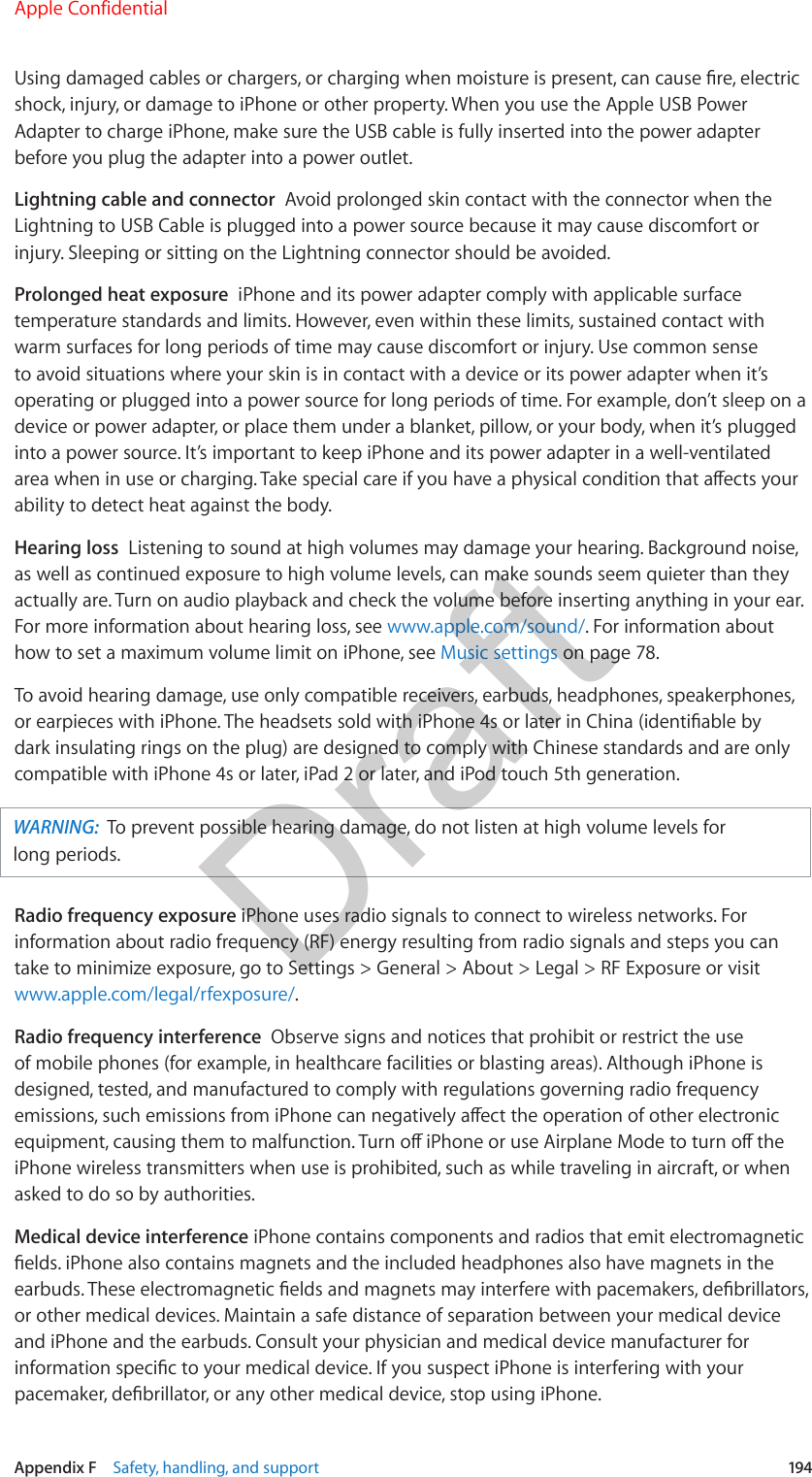 Appendix F    Safety, handling, and support  194Using damaged cables or chargers, or charging when moisture is present, can cause re, electric shock, injury, or damage to iPhone or other property. When you use the Apple USB Power Adapter to charge iPhone, make sure the USB cable is fully inserted into the power adapter before you plug the adapter into a power outlet.Lightning cable and connector  Avoid prolonged skin contact with the connector when the Lightning to USB Cable is plugged into a power source because it may cause discomfort or injury. Sleeping or sitting on the Lightning connector should be avoided.Prolonged heat exposure  iPhone and its power adapter comply with applicable surface temperature standards and limits. However, even within these limits, sustained contact with warm surfaces for long periods of time may cause discomfort or injury. Use common sense to avoid situations where your skin is in contact with a device or its power adapter when it’s operating or plugged into a power source for long periods of time. For example, don’t sleep on a device or power adapter, or place them under a blanket, pillow, or your body, when it’s plugged into a power source. It’s important to keep iPhone and its power adapter in a well-ventilated area when in use or charging. Take special care if you have a physical condition that aects your ability to detect heat against the body.Hearing loss  Listening to sound at high volumes may damage your hearing. Background noise, as well as continued exposure to high volume levels, can make sounds seem quieter than they actually are. Turn on audio playback and check the volume before inserting anything in your ear. For more information about hearing loss, see www.apple.com/sound/. For information about how to set a maximum volume limit on iPhone, see Music settings on page 78.To avoid hearing damage, use only compatible receivers, earbuds, headphones, speakerphones, or earpieces with iPhone. The headsets sold with iPhone 4s or later in China (identiable by dark insulating rings on the plug) are designed to comply with Chinese standards and are only compatible with iPhone 4s or later, iPad 2 or later, and iPod touch 5th generation.WARNING:  To prevent possible hearing damage, do not listen at high volume levels for long periods.Radio frequency exposure iPhone uses radio signals to connect to wireless networks. For information about radio frequency (RF) energy resulting from radio signals and steps you can take to minimize exposure, go to Settings &gt; General &gt; About &gt; Legal &gt; RF Exposure or visit www.apple.com/legal/rfexposure/.Radio frequency interference  Observe signs and notices that prohibit or restrict the use of mobile phones (for example, in healthcare facilities or blasting areas). Although iPhone is designed, tested, and manufactured to comply with regulations governing radio frequency emissions, such emissions from iPhone can negatively aect the operation of other electronic equipment, causing them to malfunction. Turn o iPhone or use Airplane Mode to turn o the iPhone wireless transmitters when use is prohibited, such as while traveling in aircraft, or when asked to do so by authorities.Medical device interference iPhone contains components and radios that emit electromagnetic elds. iPhone also contains magnets and the included headphones also have magnets in the earbuds. These electromagnetic elds and magnets may interfere with pacemakers, debrillators, or other medical devices. Maintain a safe distance of separation between your medical device and iPhone and the earbuds. Consult your physician and medical device manufacturer for information specic to your medical device. If you suspect iPhone is interfering with your pacemaker, debrillator, or any other medical device, stop using iPhone.Apple ConfidentialDraft