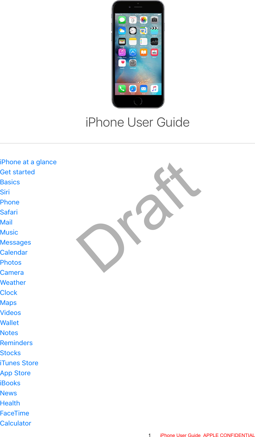 iPhone at a glanceGet startedBasicsSiriPhoneSafariMailMusicMessagesCalendarPhotosCameraWeatherClockMapsVideosWalletNotesRemindersStocksiTunes StoreApp StoreiBooksNewsHealthFaceTimeCalculatoriPhone User Guide1 iPhone User Guide  APPLE CONFIDENTIALDraft