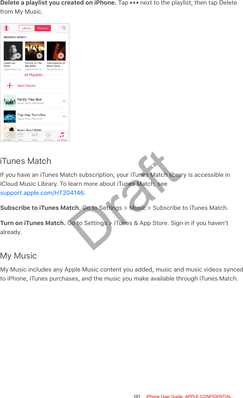 Delete a playlist you created on iPhone. Tap   next to the playlist, then tap Deletefrom My Music.iTunes MatchIf you have an iTunes Match subscription, your iTunes Match library is accessible iniCloud Music Library. To learn more about iTunes Match, see.Subscribe to iTunes Match. Go to Settings &gt; Music &gt; Subscribe to iTunes Match.Turn on iTunes Match. Go to Settings &gt; iTunes &amp; App Store. Sign in if you haven’talready.My MusicMy Music includes any Apple Music content you added, music and music videos syncedto iPhone, iTunes purchases, and the music you make available through iTunes Match.support.apple.com/HT204146101 iPhone User Guide  APPLE CONFIDENTIALDraft
