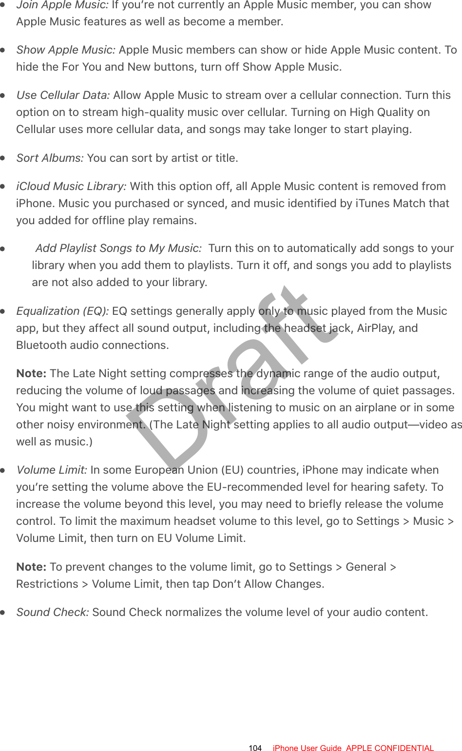 Join Apple Music: If you’re not currently an Apple Music member, you can showApple Music features as well as become a member.Show Apple Music: Apple Music members can show or hide Apple Music content. Tohide the For You and New buttons, turn off Show Apple Music.Use Cellular Data: Allow Apple Music to stream over a cellular connection. Turn thisoption on to stream high-quality music over cellular. Turning on High Quality onCellular uses more cellular data, and songs may take longer to start playing.Sort Albums: You can sort by artist or title.iCloud Music Library: With this option off, all Apple Music content is removed fromiPhone. Music you purchased or synced, and music identified by iTunes Match thatyou added for offline play remains.Add Playlist Songs to My Music:  Turn this on to automatically add songs to yourlibrary when you add them to playlists. Turn it off, and songs you add to playlistsare not also added to your library.Equalization (EQ): EQ settings generally apply only to music played from the Musicapp, but they affect all sound output, including the headset jack, AirPlay, andBluetooth audio connections.Note: The Late Night setting compresses the dynamic range of the audio output,reducing the volume of loud passages and increasing the volume of quiet passages.You might want to use this setting when listening to music on an airplane or in someother noisy environment. (The Late Night setting applies to all audio output—video aswell as music.)Volume Limit: In some European Union (EU) countries, iPhone may indicate whenyou’re setting the volume above the EU-recommended level for hearing safety. Toincrease the volume beyond this level, you may need to briefly release the volumecontrol. To limit the maximum headset volume to this level, go to Settings &gt; Music &gt;Volume Limit, then turn on EU Volume Limit.Note: To prevent changes to the volume limit, go to Settings &gt; General &gt;Restrictions &gt; Volume Limit, then tap Don’t Allow Changes.Sound Check: Sound Check normalizes the volume level of your audio content.104 iPhone User Guide  APPLE CONFIDENTIALDraft