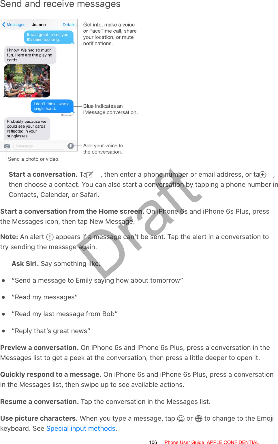 Send and receive messagesStart a conversation. Tap  , then enter a phone number or email address, or tap  ,then choose a contact. You can also start a conversation by tapping a phone number inContacts, Calendar, or Safari.Start a conversation from the Home screen. On iPhone 6s and iPhone 6s Plus, pressthe Messages icon, then tap New Message.Note: An alert   appears if a message can’t be sent. Tap the alert in a conversation totry sending the message again.Ask Siri. Say something like:“Send a message to Emily saying how about tomorrow”“Read my messages”“Read my last message from Bob”“Reply that’s great news”Preview a conversation. On iPhone 6s and iPhone 6s Plus, press a conversation in theMessages list to get a peek at the conversation, then press a little deeper to open it.Quickly respond to a message. On iPhone 6s and iPhone 6s Plus, press a conversationin the Messages list, then swipe up to see available actions.Resume a conversation. Tap the conversation in the Messages list.Use picture characters. When you type a message, tap   or   to change to the Emojikeyboard. See  .Special input methods106 iPhone User Guide  APPLE CONFIDENTIALDraft