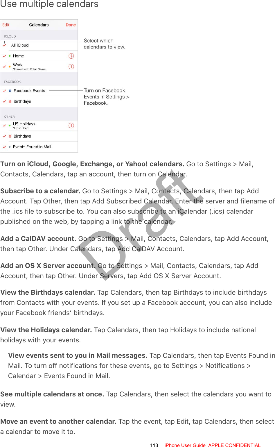 Use multiple calendarsTurn on iCloud, Google, Exchange, or Yahoo! calendars. Go to Settings &gt; Mail,Contacts, Calendars, tap an account, then turn on Calendar.Subscribe to a calendar. Go to Settings &gt; Mail, Contacts, Calendars, then tap AddAccount. Tap Other, then tap Add Subscribed Calendar. Enter the server and filename ofthe .ics file to subscribe to. You can also subscribe to an iCalendar (.ics) calendarpublished on the web, by tapping a link to the calendar.Add a CalDAV account. Go to Settings &gt; Mail, Contacts, Calendars, tap Add Account,then tap Other. Under Calendars, tap Add CalDAV Account.Add an OS X Server account. Go to Settings &gt; Mail, Contacts, Calendars, tap AddAccount, then tap Other. Under Servers, tap Add OS X Server Account.View the Birthdays calendar. Tap Calendars, then tap Birthdays to include birthdaysfrom Contacts with your events. If you set up a Facebook account, you can also includeyour Facebook friends’ birthdays.View the Holidays calendar. Tap Calendars, then tap Holidays to include nationalholidays with your events.View events sent to you in Mail messages. Tap Calendars, then tap Events Found inMail. To turn off notifications for these events, go to Settings &gt; Notifications &gt;Calendar &gt; Events Found in Mail.See multiple calendars at once. Tap Calendars, then select the calendars you want toview.Move an event to another calendar. Tap the event, tap Edit, tap Calendars, then selecta calendar to move it to.113 iPhone User Guide  APPLE CONFIDENTIALDraft