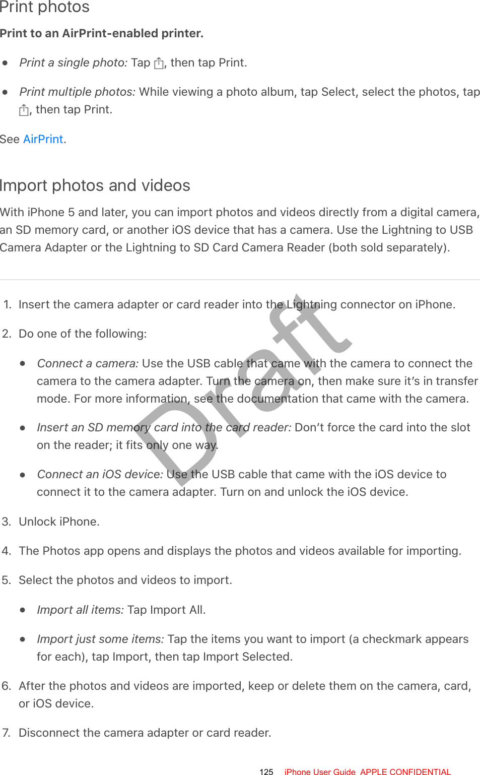 Print photosPrint to an AirPrint-enabled printer.Print a single photo: Tap  , then tap Print.Print multiple photos: While viewing a photo album, tap Select, select the photos, tap, then tap Print.See  .Import photos and videosWith iPhone 5 and later, you can import photos and videos directly from a digital camera,an SD memory card, or another iOS device that has a camera. Use the Lightning to USBCamera Adapter or the Lightning to SD Card Camera Reader (both sold separately).1. Insert the camera adapter or card reader into the Lightning connector on iPhone.2. Do one of the following:Connect a camera: Use the USB cable that came with the camera to connect thecamera to the camera adapter. Turn the camera on, then make sure it’s in transfermode. For more information, see the documentation that came with the camera.Insert an SD memory card into the card reader: Don’t force the card into the sloton the reader; it fits only one way.Connect an iOS device: Use the USB cable that came with the iOS device toconnect it to the camera adapter. Turn on and unlock the iOS device.3. Unlock iPhone.4. The Photos app opens and displays the photos and videos available for importing.5. Select the photos and videos to import.Import all items: Tap Import All.Import just some items: Tap the items you want to import (a checkmark appearsfor each), tap Import, then tap Import Selected.6. After the photos and videos are imported, keep or delete them on the camera, card,or iOS device.7.  Disconnect the camera adapter or card reader.AirPrint125 iPhone User Guide  APPLE CONFIDENTIALDraft
