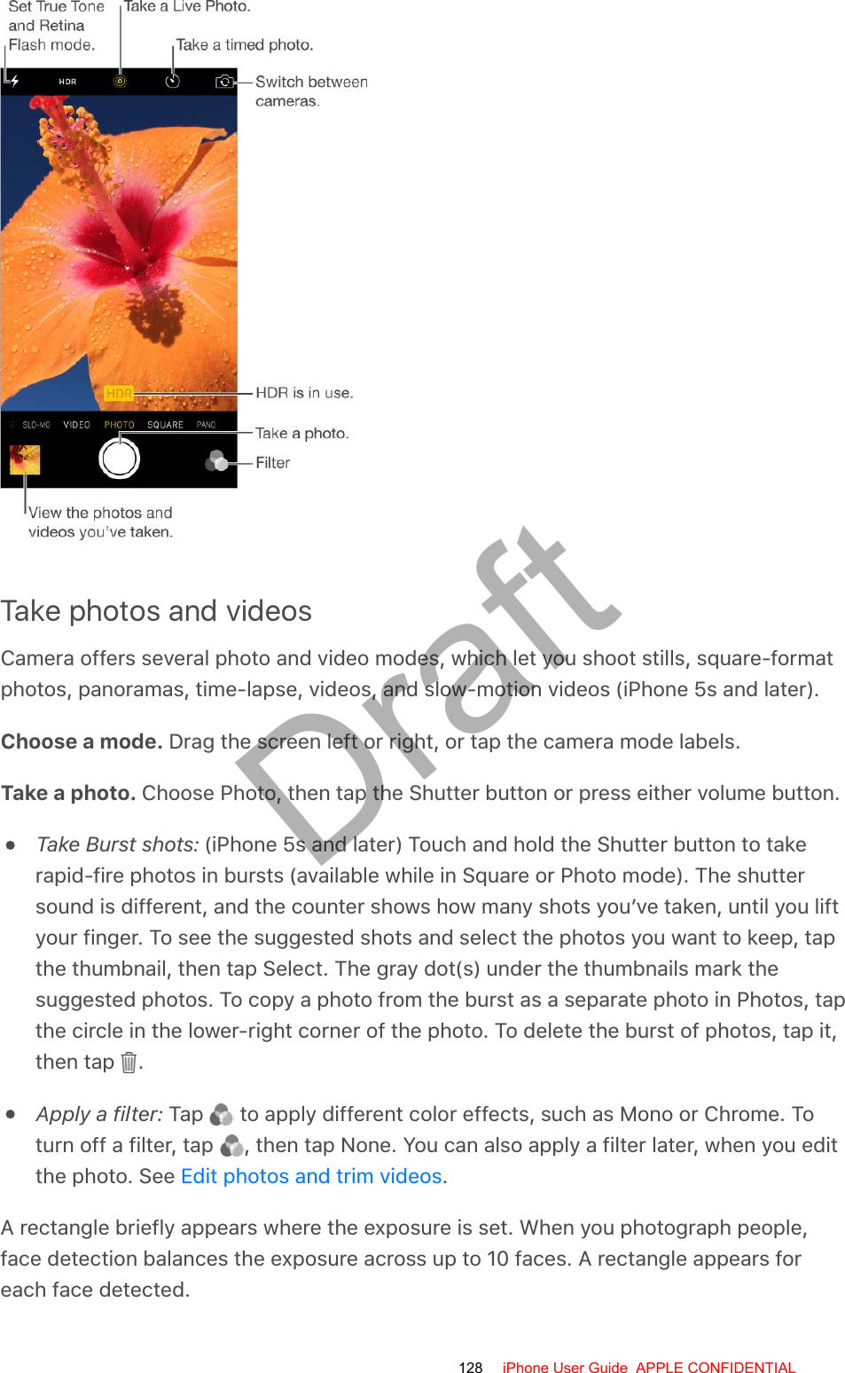 Take photos and videosCamera offers several photo and video modes, which let you shoot stills, square-formatphotos, panoramas, time-lapse, videos, and slow-motion videos (iPhone 5s and later).Choose a mode. Drag the screen left or right, or tap the camera mode labels.Take a photo. Choose Photo, then tap the Shutter button or press either volume button.Take Burst shots: (iPhone 5s and later) Touch and hold the Shutter button to takerapid-fire photos in bursts (available while in Square or Photo mode). The shuttersound is different, and the counter shows how many shots you’ve taken, until you liftyour finger. To see the suggested shots and select the photos you want to keep, tapthe thumbnail, then tap Select. The gray dot(s) under the thumbnails mark thesuggested photos. To copy a photo from the burst as a separate photo in Photos, tapthe circle in the lower-right corner of the photo. To delete the burst of photos, tap it,then tap  .Apply a filter: Tap   to apply different color effects, such as Mono or Chrome. Toturn off a filter, tap  , then tap None. You can also apply a filter later, when you editthe photo. See  .A rectangle briefly appears where the exposure is set. When you photograph people,face detection balances the exposure across up to 10 faces. A rectangle appears foreach face detected.Edit photos and trim videos128 iPhone User Guide  APPLE CONFIDENTIALDraft