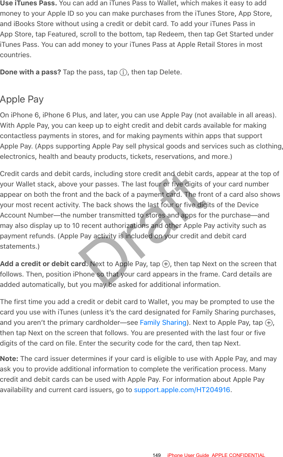 Use iTunes Pass. You can add an iTunes Pass to Wallet, which makes it easy to addmoney to your Apple ID so you can make purchases from the iTunes Store, App Store,and iBooks Store without using a credit or debit card. To add your iTunes Pass inApp Store, tap Featured, scroll to the bottom, tap Redeem, then tap Get Started underiTunes Pass. You can add money to your iTunes Pass at Apple Retail Stores in mostcountries.Done with a pass? Tap the pass, tap  , then tap Delete.Apple PayOn iPhone 6, iPhone 6 Plus, and later, you can use Apple Pay (not available in all areas).With Apple Pay, you can keep up to eight credit and debit cards available for makingcontactless payments in stores, and for making payments within apps that supportApple Pay. (Apps supporting Apple Pay sell physical goods and services such as clothing,electronics, health and beauty products, tickets, reservations, and more.)Credit cards and debit cards, including store credit and debit cards, appear at the top ofyour Wallet stack, above your passes. The last four or five digits of your card numberappear on both the front and the back of a payment card. The front of a card also showsyour most recent activity. The back shows the last four or five digits of the DeviceAccount Number—the number transmitted to stores and apps for the purchase—andmay also display up to 10 recent authorizations and other Apple Pay activity such aspayment refunds. (Apple Pay activity is included on your credit and debit cardstatements.)Add a credit or debit card. Next to Apple Pay, tap  , then tap Next on the screen thatfollows. Then, position iPhone so that your card appears in the frame. Card details areadded automatically, but you may be asked for additional information.The first time you add a credit or debit card to Wallet, you may be prompted to use thecard you use with iTunes (unless it’s the card designated for Family Sharing purchases,and you aren’t the primary cardholder—see  ). Next to Apple Pay, tap  ,then tap Next on the screen that follows. You are presented with the last four or fivedigits of the card on file. Enter the security code for the card, then tap Next.Note: The card issuer determines if your card is eligible to use with Apple Pay, and mayask you to provide additional information to complete the verification process. Manycredit and debit cards can be used with Apple Pay. For information about Apple Payavailability and current card issuers, go to  .Family Sharingsupport.apple.com/HT204916149 iPhone User Guide  APPLE CONFIDENTIALDraft