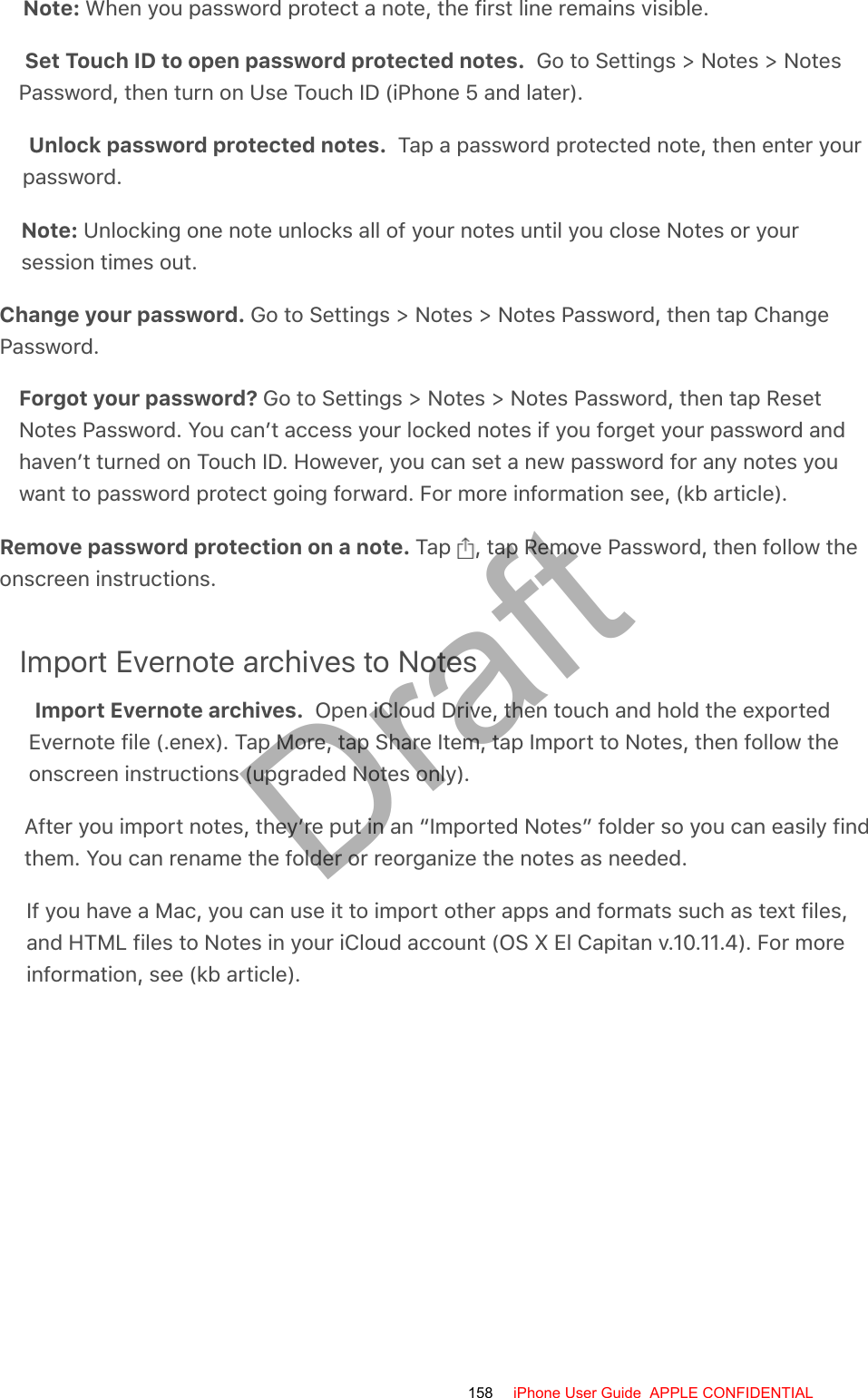 Note: When you password protect a note, the first line remains visible.Set Touch ID to open password protected notes.  Go to Settings &gt; Notes &gt; NotesPassword, then turn on Use Touch ID (iPhone 5 and later).Unlock password protected notes.  Tap a password protected note, then enter yourpassword.Note: Unlocking one note unlocks all of your notes until you close Notes or yoursession times out.Change your password. Go to Settings &gt; Notes &gt; Notes Password, then tap ChangePassword.Forgot your password? Go to Settings &gt; Notes &gt; Notes Password, then tap ResetNotes Password. You can’t access your locked notes if you forget your password andhaven’t turned on Touch ID. However, you can set a new password for any notes youwant to password protect going forward. For more information see, (kb article).Remove password protection on a note. Tap  , tap Remove Password, then follow theonscreen instructions.Import Evernote archives to NotesImport Evernote archives.  Open iCloud Drive, then touch and hold the exportedEvernote file (.enex). Tap More, tap Share Item, tap Import to Notes, then follow theonscreen instructions (upgraded Notes only).After you import notes, they’re put in an “Imported Notes” folder so you can easily findthem. You can rename the folder or reorganize the notes as needed.If you have a Mac, you can use it to import other apps and formats such as text files,and HTML files to Notes in your iCloud account (OS X El Capitan v.10.11.4). For moreinformation, see (kb article).158 iPhone User Guide  APPLE CONFIDENTIALDraft