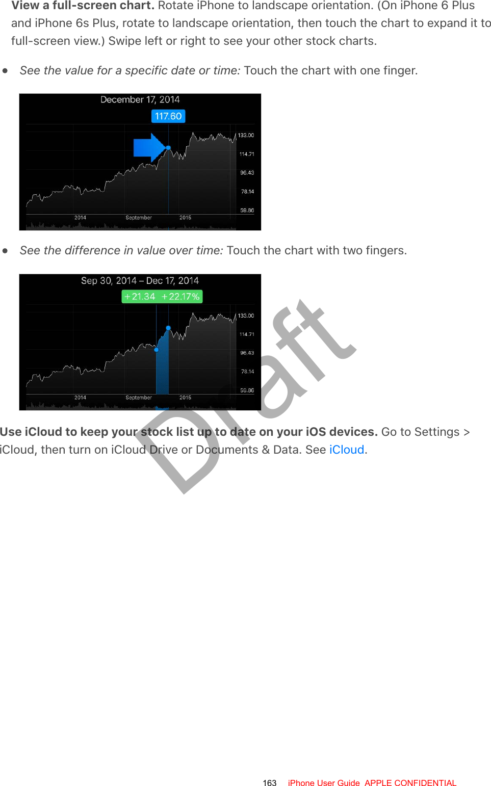 View a full-screen chart. Rotate iPhone to landscape orientation. (On iPhone 6 Plusand iPhone 6s Plus, rotate to landscape orientation, then touch the chart to expand it tofull-screen view.) Swipe left or right to see your other stock charts.See the value for a specific date or time: Touch the chart with one finger.See the difference in value over time: Touch the chart with two fingers.Use iCloud to keep your stock list up to date on your iOS devices. Go to Settings &gt;iCloud, then turn on iCloud Drive or Documents &amp; Data. See  .iCloud163 iPhone User Guide  APPLE CONFIDENTIALDraft