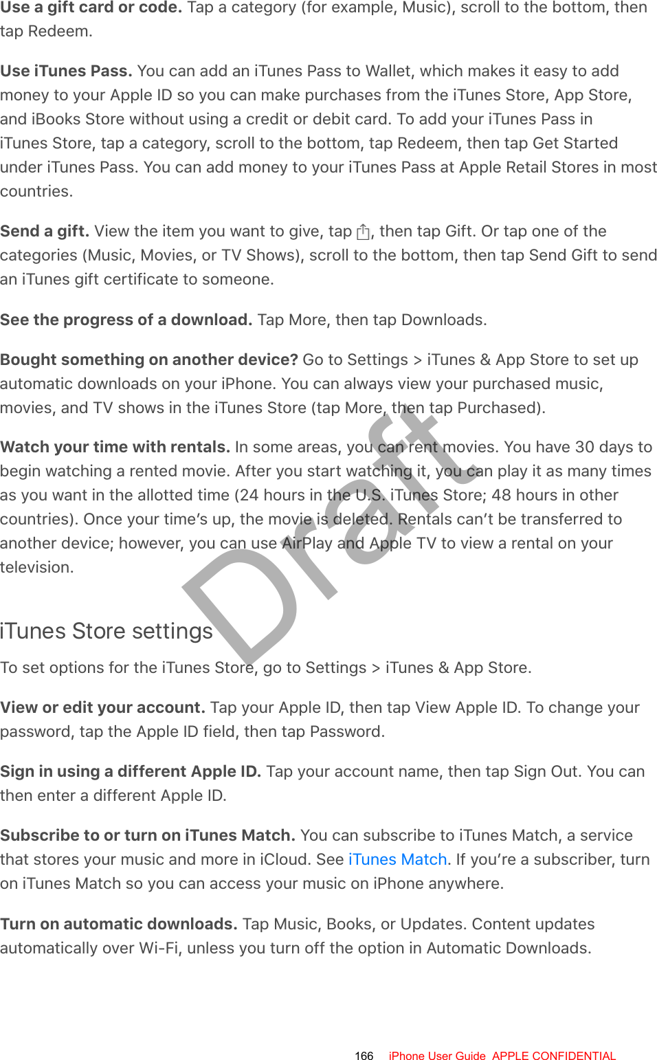 Use a gift card or code. Tap a category (for example, Music), scroll to the bottom, thentap Redeem.Use iTunes Pass. You can add an iTunes Pass to Wallet, which makes it easy to addmoney to your Apple ID so you can make purchases from the iTunes Store, App Store,and iBooks Store without using a credit or debit card. To add your iTunes Pass iniTunes Store, tap a category, scroll to the bottom, tap Redeem, then tap Get Startedunder iTunes Pass. You can add money to your iTunes Pass at Apple Retail Stores in mostcountries.Send a gift. View the item you want to give, tap  , then tap Gift. Or tap one of thecategories (Music, Movies, or TV Shows), scroll to the bottom, then tap Send Gift to sendan iTunes gift certificate to someone.See the progress of a download. Tap More, then tap Downloads.Bought something on another device? Go to Settings &gt; iTunes &amp; App Store to set upautomatic downloads on your iPhone. You can always view your purchased music,movies, and TV shows in the iTunes Store (tap More, then tap Purchased).Watch your time with rentals. In some areas, you can rent movies. You have 30 days tobegin watching a rented movie. After you start watching it, you can play it as many timesas you want in the allotted time (24 hours in the U.S. iTunes Store; 48 hours in othercountries). Once your time’s up, the movie is deleted. Rentals can’t be transferred toanother device; however, you can use AirPlay and Apple TV to view a rental on yourtelevision.iTunes Store settingsTo set options for the iTunes Store, go to Settings &gt; iTunes &amp; App Store.View or edit your account. Tap your Apple ID, then tap View Apple ID. To change yourpassword, tap the Apple ID field, then tap Password.Sign in using a different Apple ID. Tap your account name, then tap Sign Out. You canthen enter a different Apple ID.Subscribe to or turn on iTunes Match. You can subscribe to iTunes Match, a servicethat stores your music and more in iCloud. See  . If you’re a subscriber, turnon iTunes Match so you can access your music on iPhone anywhere.Turn on automatic downloads. Tap Music, Books, or Updates. Content updatesautomatically over Wi-Fi, unless you turn off the option in Automatic Downloads.iTunes Match166 iPhone User Guide  APPLE CONFIDENTIALDraft